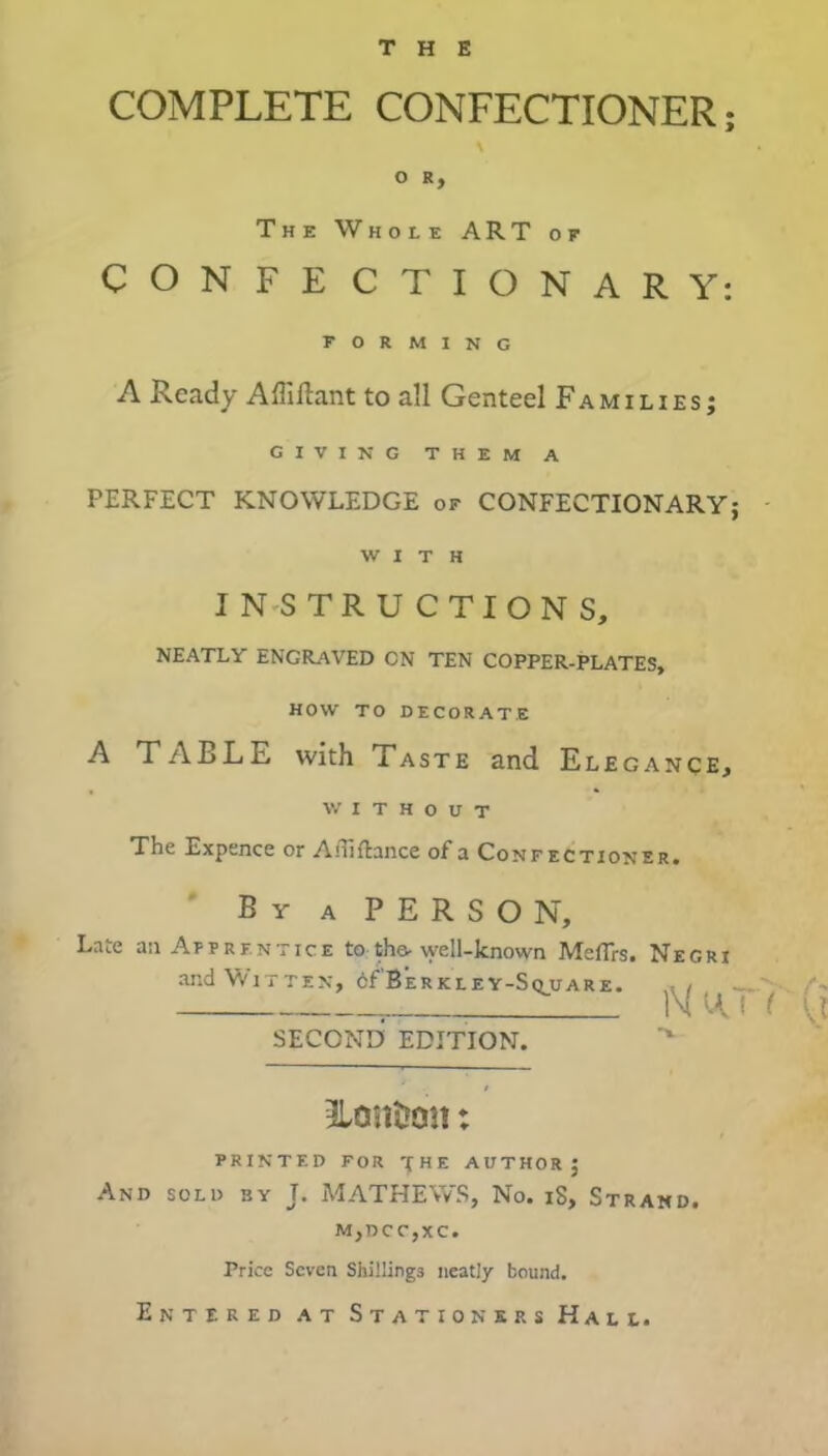 THE COMPLETE CONFECTIONER; O R y The Whole ART of CONFECTIONARY: FORMING A Ready Affiftant to all Genteel Families; GIVING THEM A PERFECT KNOWLEDGE of CONFECTIONARY; WITH INSTRUCTIONS, NEATLY ENGRAVED CN TEN COPPER-PLATES, HOW TO DECORATE A TABLE with Taste and Elegance* WITHOUT The Expence or Afliftance of a Confectioner. By a PERSON, Late an Apprentice to the-well-known Meflrs. Negri and Wit ten, oEBerkley-Square. , . 1M (A I ( \l SECONE) EDITION. 3Lontron: PRINTED FOR '{HE AUTHOR; And sold by T. MATHEWS, No. iS, Strand. MjDCCjXC. Price Seven Shillings neatly bound. Entered at Stationers Hall.