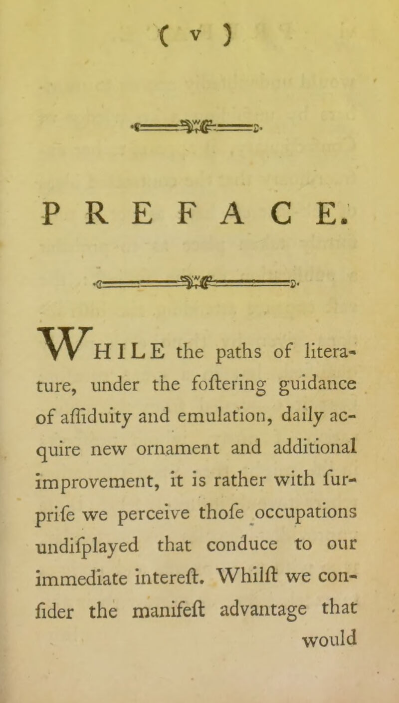 •« Xff--=c- PREFACE. <=■ yg a- Whi LE the paths of litera- ture, under the foftering guidance of affiduity and emulation, daily ac- quire new ornament and additional improvement, it is rather with fur- prife we perceive thofe occupations undifplayed that conduce to our immediate intereft. Whilft we con- fider the manifeft advantage that would