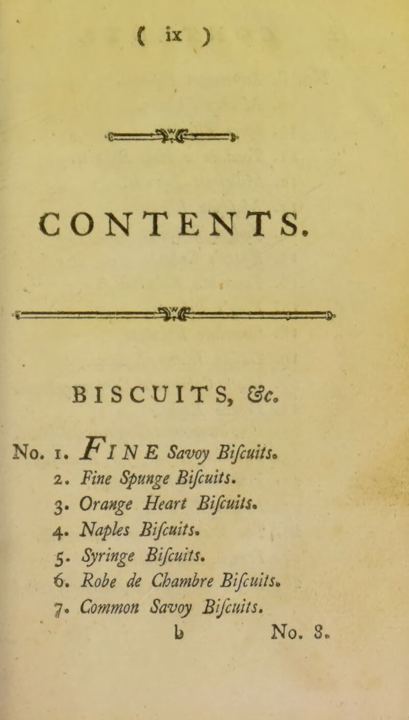 ( * ) CONTENTS. BISCUITS, &c. No. i. FIN E Savoy Bifcuits» 2. Fine Spunge Bifcuits. 3. Orange Heart Bifcuits. 4. Naples Bifcuits. 5. Syringe Bifcuits. 6. Chambre Bifcuits• 7. Common Savoy Bifcuits.