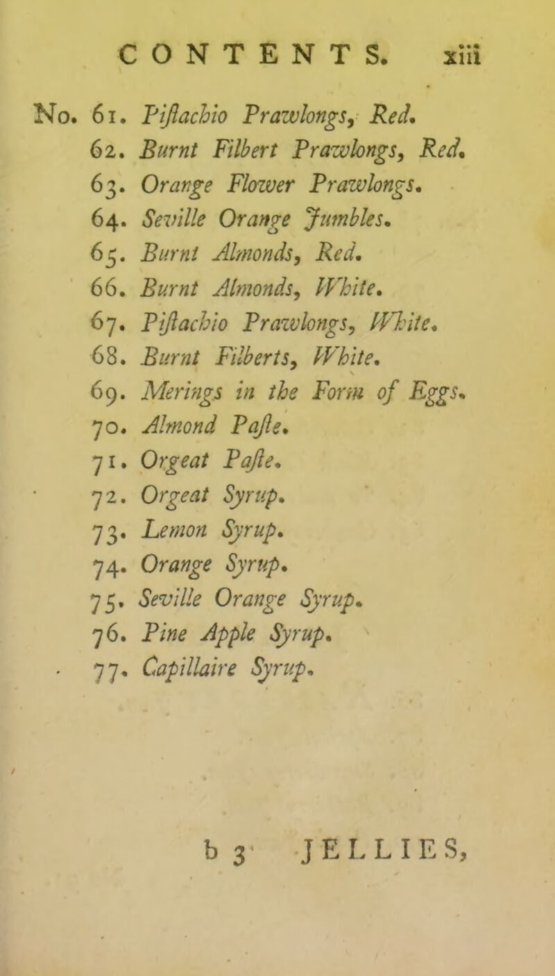 No. 61. Tiftachio Prazvlongs, Red, 62. Filbert Prazvlongs, Reel, 63. Orange Flozver Prazvlongs, 64. Seville Orange Jumbles, 65. Burnt Almonds, Red, 66. Burnt Almonds, White. 67. Pijlachio Prazvlongs, White. 68. Burnt Filberts, White. \ 69. Merings in the Form of Eggs. 70. Almond Pajle. 71. Orgeat Pajle. 72. Orgeat Syrup. 73. Lemon Syrup. 74. Orange Syrup. 75. Seville Orange Syrup. 76. P/»* Apple Syrup. 77. Capillaire Syrup. b 3 JELLIES,
