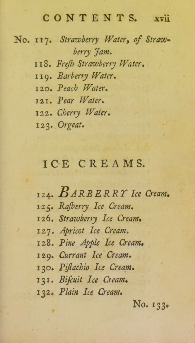 No. 117. Strawberry Water, of Straw- berry Jam. 118. Frejh Strawberry Water, 119. Barberry Water. 120. Beach Water. 121. Bear Water. 122. Cherry Water. 123. Orgeat. ICE CREAMS. 124. J3ARBERRT Ice Cream• 125. Rafberry Ice Cream. 126. Strawberry Ice Cream, 127. Apricot Ice Cream. 128. Bine Apple Ice Cream• 129. Currant Ice Cream. 130. Biftachio Ice Cream• 131. Bifcuit Ice Ciearn. 132. Blain Ice Cream.