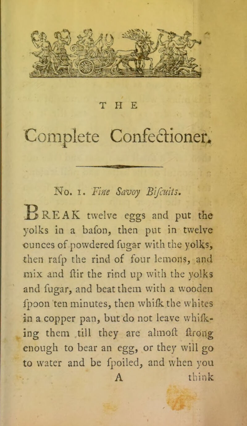 THE Complete Confectioner. No. i. Fine Savoy Blfcuits. Break twelve eggs and put the yolks in a bafon, then put in twelve ounces of powdered fugar with the yolks, then rafp the rind of four lemons, and mix and ftir the rind up with the yolks and fugar, and beat them with a wooden fpoon ten minutes, then whilk the whites in a copper pan, but do not leave whifk- ing them till they are almoft ftrong enough to bear an egg, or they will go to water and be fpoiled, and when you A think