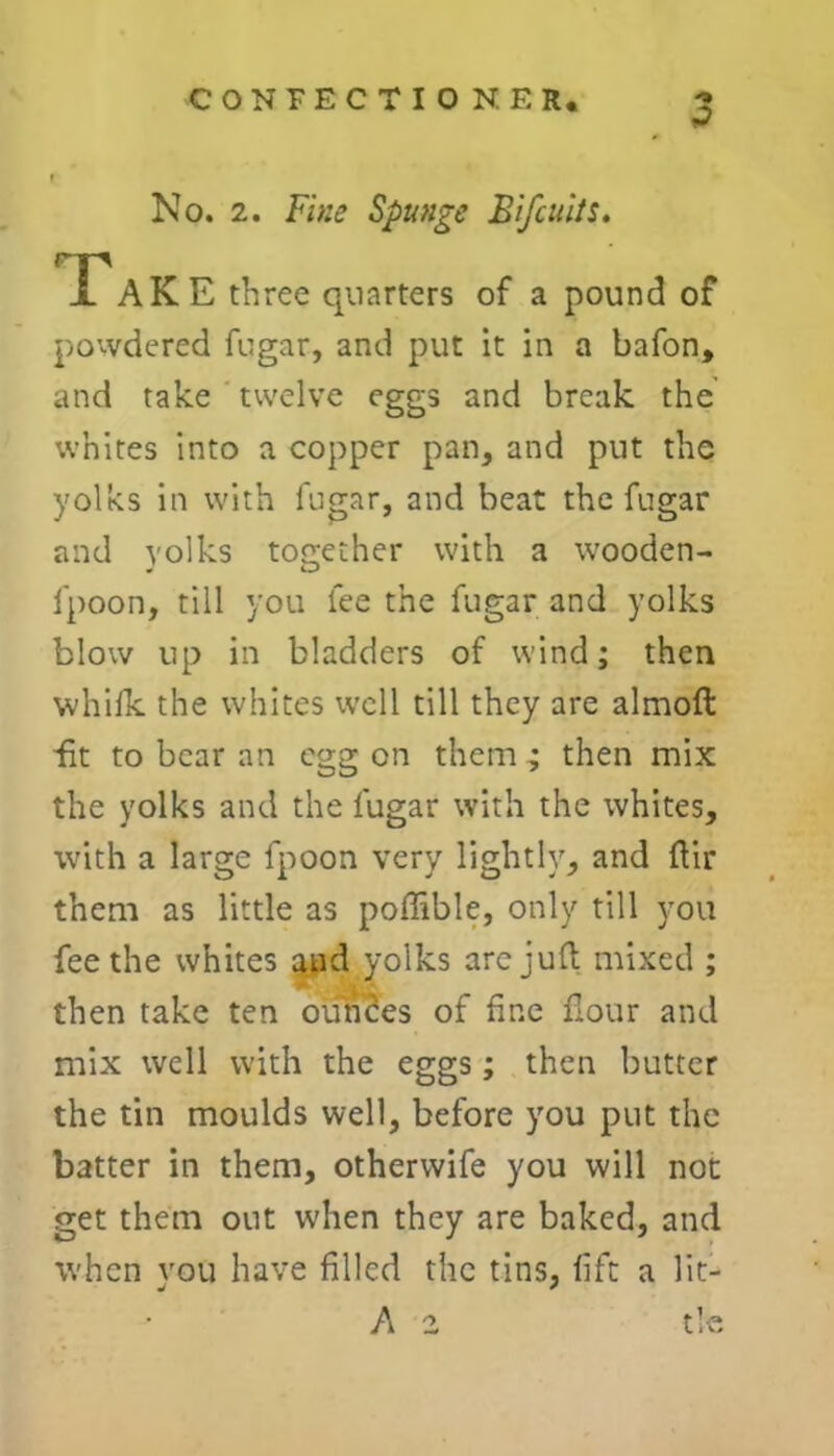 CONFECTIONER. No. 2. Fine Spunge Blfcuits. Tak E three quarters of a pound of powdered fugar, and put it in a bafon, and take twelve eggs and break the whites into a copper pan, and put the yolks in with fugar, and beat the fugar and yolks together with a wooden- J O fpoon, till you fee the fugar and yolks blow up in bladders of wind; then whilk the whites well till they are almoft fit to bear an egg on them ; then mix the yolks and the fugar with the whites, with a large fpoon very lightly, and ftir them as little as poffible, only till you fee the whites and yolks are juft mixed ; then take ten ounces of fine flour and mix well with the eggs; then butter the tin moulds well, before you put the batter in them, otherwife you will not get them out when they are baked, and when you have filled the tins, lift a lit- A 2 tie