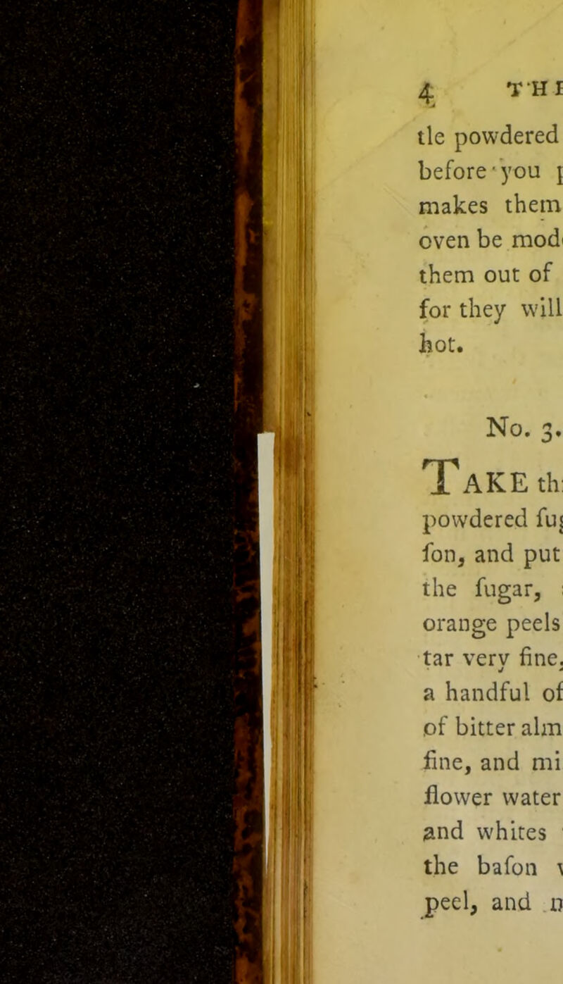 TH I tie powdered before you \ makes them oven be mod' them out of for they will hot. No. 3. Take* powdered fus fon, and put the fugar, orange peels tar verv fine. j * a handful of of bitter aim fine, and mi flower water 2nd whites the bafon ^ peel, and a