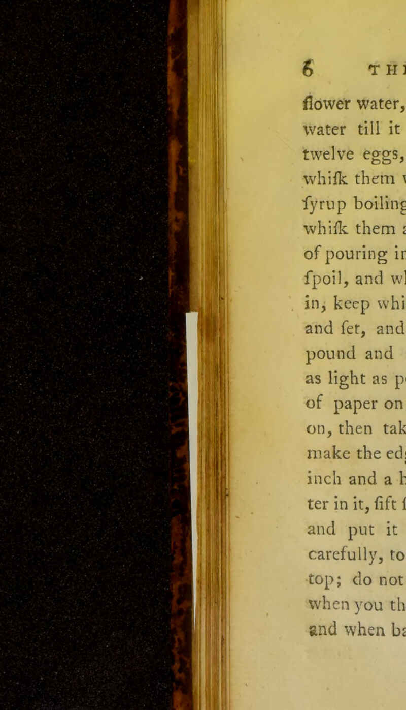 flower water, water till it twelve eggs, whifk them \ fyrup boiling whifk them ; of pouring ir fpoil, and wl in, keep whi and fer, and pound and as light as p of paper on on, then tak make the ed; inch and a h ter in it, lift 1 and put it carefully, to top; do not when you th and when bi