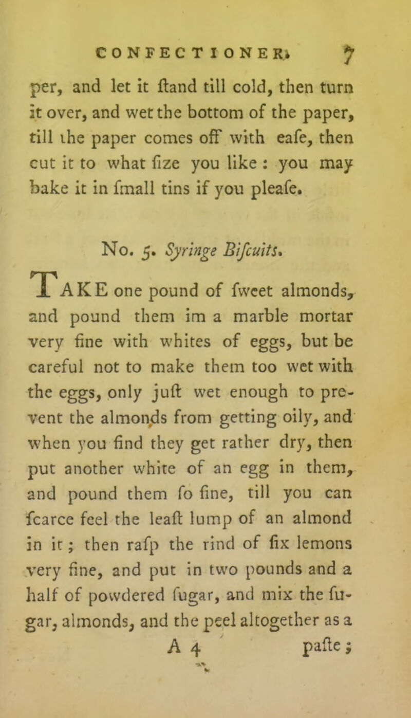 per, and let it ftand till cold, then turn it over, and wet the bottom of the paper, till the paper comes off with eafe, then cut it to what fize you like : you may bake it in fmall tins if you pleafe. No. 5. Syringe Bifcuits. Take one pound of fwcet almonds, and pound them im a marble mortar very fine with whites of eggs, but be careful not to make them too wet with the eggs, only juft wet enough to pre- vent the almonds from getting oily, and when you find they get rather dry, then put another white of an egg in them, and pound them fo fine, till you can fcarce feel the leaft lump of an almond in it; then rafp the rind of fix lemons very fine, and put in two pounds and a half of powdered fugar, and mix the fu- gar, almonds, and the peel altogether as a