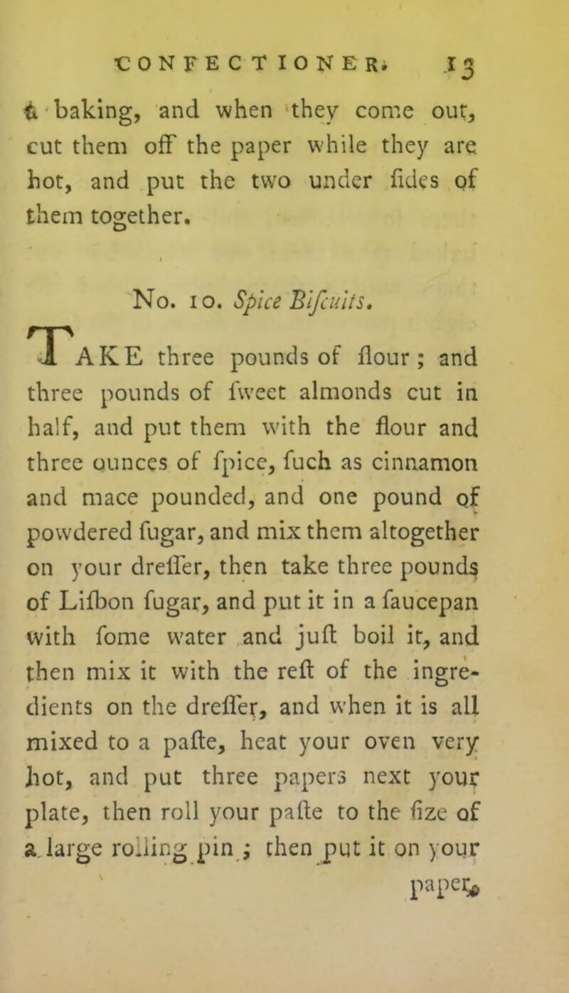 ti baking, and when they come out, cut them off the paper while they are hot, and put the two under Tides of them together. No. 10. Spice Blfcults. Take three pounds of flour ; and three pounds of Tweet almonds cut in half, and put them with the flour and three ounces of fpice, Tuch as cinnamon and mace pounded, and one pound of powdered fugar, and mix them altogether on your dreffer, then take three pounds of Lifbon fugar, and put it in a faucepan with Tome water and juft boil it, and then mix it with the reft of the ingre- dients on the drefler, and when it is all mixed to a pafte, heat your oven very hot, and put three papers next your plate, then roll your pafte to the fize of a large rohing pin ; then put it on your paper*