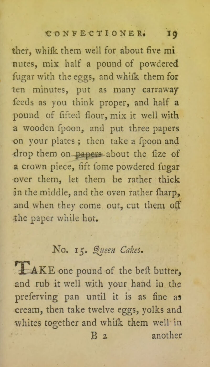 ther, whifk them well for about five mi nutes, mix half a pound of powdered fugar with the eggs, and whifk them for ten minutes, put as many carraway feeds as you think proper, and half a pound of lifted flour, mix it well with a wooden fpoon, and put three papers on your plates ; then take a fpoon and drop them on about the fize of a crown piece, lift fome powdered fugar over them, let them be rather thick in the middle, and the oven rather fliarp, and when they come out, cut them off •the paper while hot. No, 15. Queen Cakes. Take one pound of the bell butter, and rub it well with your hand in the preferving pan until it is as fine as cream, then take twelve eggs, yolks and whites together and whiik them well in B 2 another