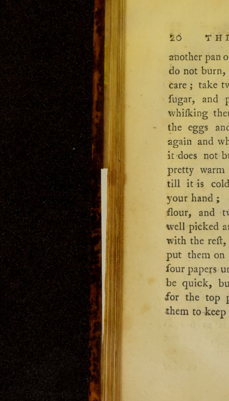 do not burn, care ; take tv fugar, and j: whifking thei the eggs anc again and wh it does not bi pretty warm till it is cold your hand ; flour, and tv well picked ai with the reft, put them on four papers ur be quick, bu for the top { them to keep