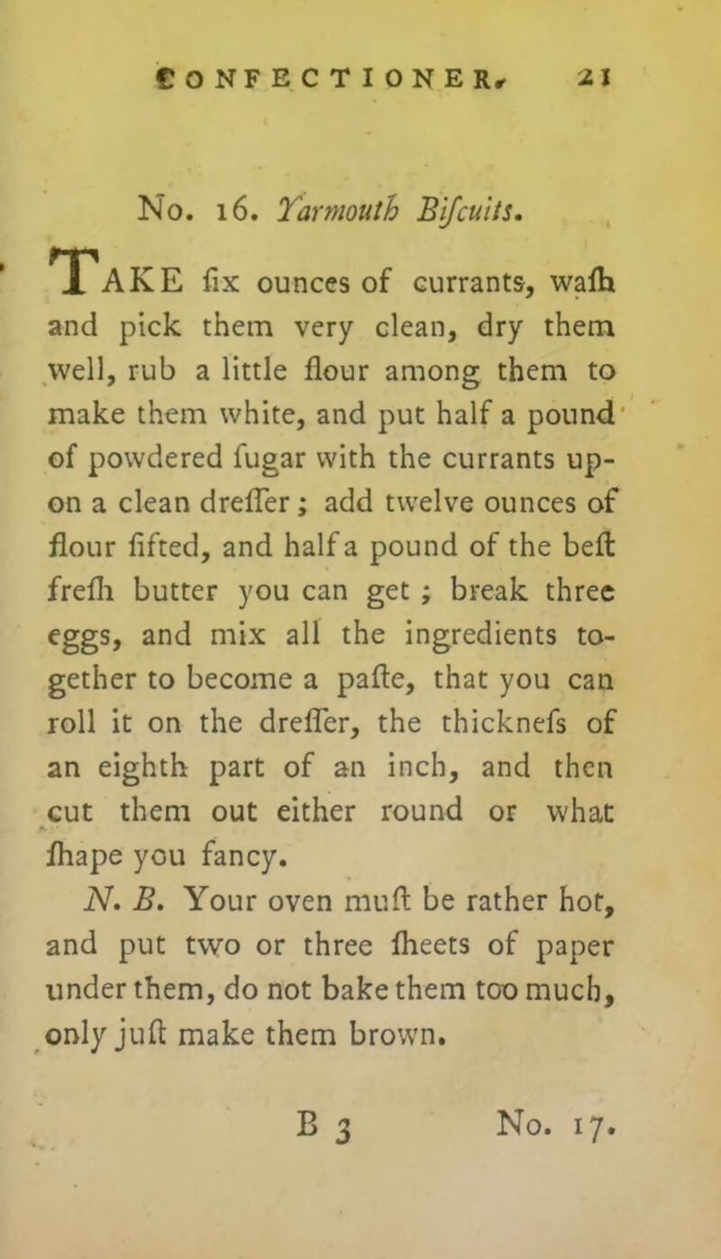 No. 16. Yarmouth Bifcuits. Take fix ounces of currants, wafti and pick them very clean, dry them well, rub a little flour among them to make them white, and put half a pound of powdered fugar with the currants up- on a clean drefler ; add twelve ounces of flour lifted, and half a pound of the belt frefli butter you can get ; break three eggs, and mix all the ingredients to- gether to become a pafte, that you can roll it on the drefler, the thicknefs of an eighth part of an inch, and then cut them out either round or what fliape you fancy. N. B. Your oven rnuft be rather hot, and put two or three Iheets of paper under them, do not bake them too much, only juft make them brown. B 3 No. 17.