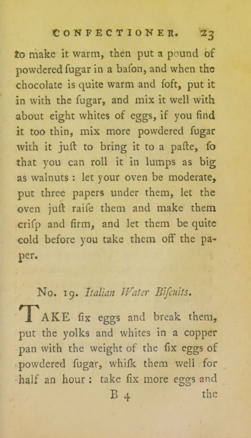 to make it warm, then put a pound of powdered fugar in a bafon, and when the chocolate is quite warm and foft, put it in with the fugar, and mix it well with about eight whites of eggs, if you find it too thin, mix more powdered fugar with it juft to bring it to a pafte, fo that you can roll it in lumps as big as walnuts : let your oven be moderate, put three papers under them, let the oven juft raife them and make them crifp and firm, and let them be quite cold before you take them off the pa- per. No. 19. Italian Water Bifiuits. T AKE fix eggs and break them, put the yolks and whites in a copper pan with the weight of the fix eggs of powdered fugar, whifk them well for half an hour : take fix more eggs and B 4 the 1