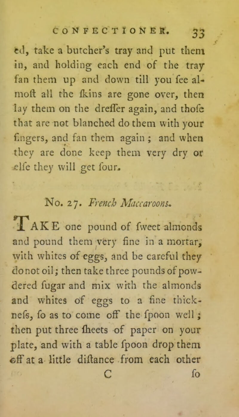 00 ed, take a butcher’s tray and put them in, and holding each end of the tray fan them up and down till you fee al- most all the fkins are gone over, then lay them on the dreffer again, and thofc that are not blanched do them with your fingers, and fan them again ; and when they are done keep them very dry or elfe they will get four. No. 27. French Maccaroom. Tak E one pound of fvveet almonds and pound them very fine in a mortar, with whites of eggs, and be careful they do not oil; then take three pounds of pow- dered fugar and mix with the almonds and w'hites of eggs to a fine thick- nefs, fo as to come off the fpoon well; then put three fbeets of paper on your plate, and with a table fpoon drop them eff at a little diftance from each other C fo