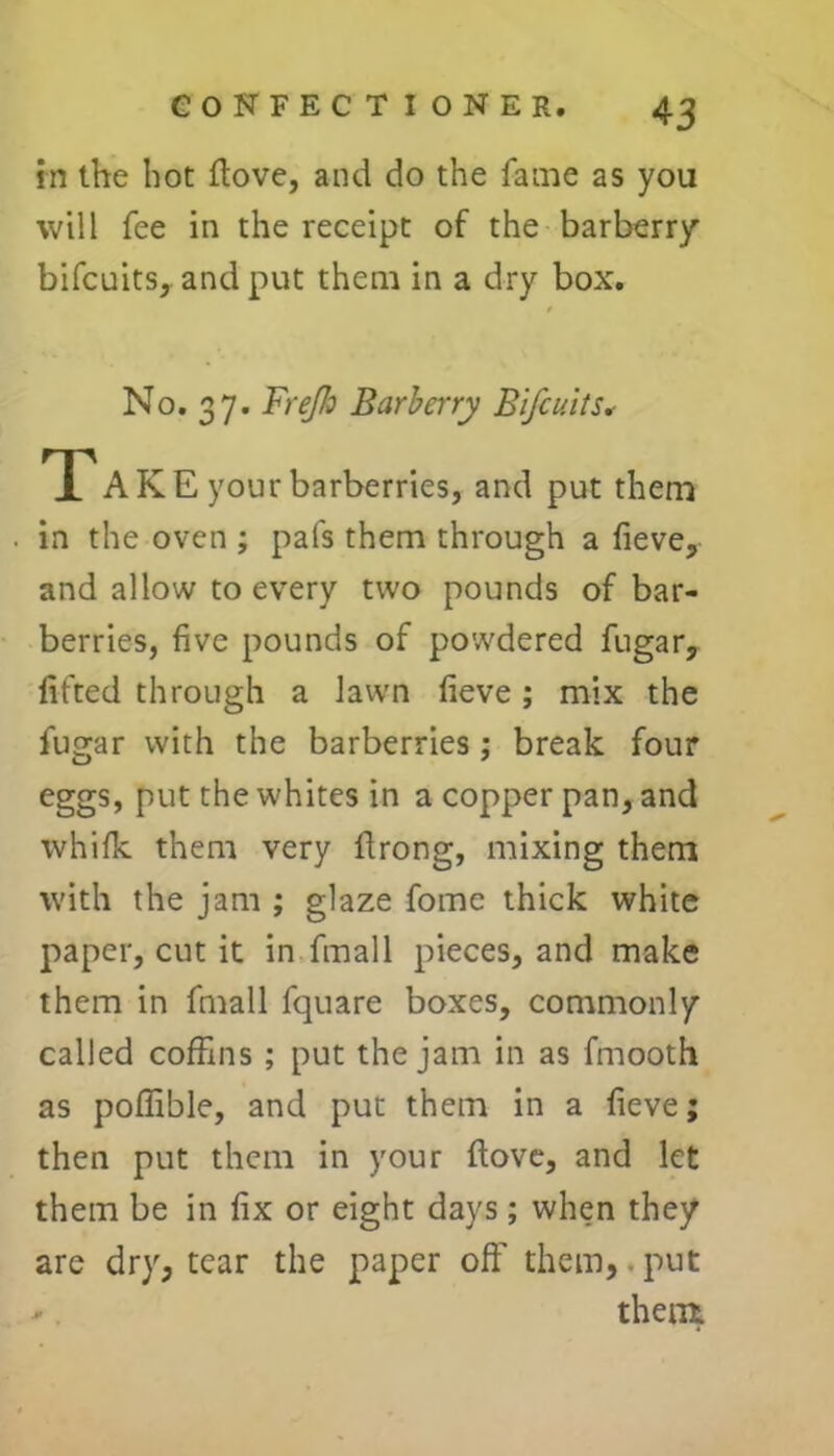 in the hot ftove, and do the fame as you will fee in the receipt of the barberry bifcuits, and put them in a dry box. No. 37. Frejh Barberry Bifcuits* T AKE your barberries, and put them in the oven ; pafs them through a fieve, and allow to every two pounds of bar- berries, five pounds of powdered fugar, lifted through a lawn fieve; mix the fugar with the barberries ; break four eggs, put the whites in a copper pan, and whilk them very ftrong, mixing them with the jam ; glaze fome thick white paper, cut it in fmall pieces, and make them in fmall fquare boxes, commonly called coffins ; put the jam in as fmooth as poffible, and put them in a fieve; then put them in your ftove, and let them be in fix or eight days; when they are dry, tear the paper oft’ them,-put ■* them