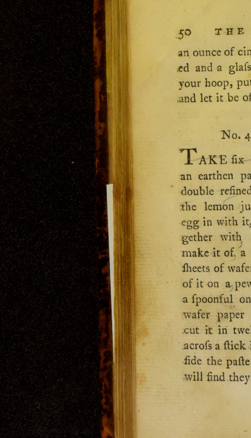 an ounce of cin .ed and a glafs your hoop, pul .and let it be ol No. 4 T?AKE fix an earthen pa double refined the lemon ju egg in with it. gether with c J make it of, a lheets of wafei of it on a pev a fpoonful on wafer paper cut it in twe acrofs a (tick : fide the pafte will find they