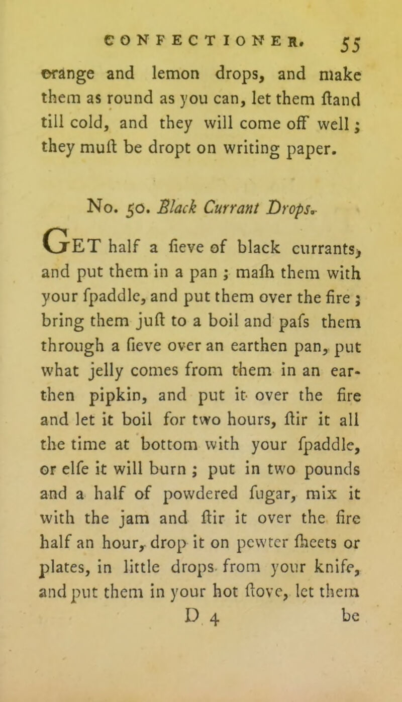 ©range and lemon drops, and make them as round as you can, let them ftand till cold, and they will come off well; they mud be dropt on writing paper. No. 50. Slack Currant Drops,- Get half a fieve of black currants> and put them in a pan ; mafh them with your fpaddle, and put them over the fire ; bring them juft to a boil and pafs them through a fieve over an earthen pan, put what jelly comes from them in an ear- then pipkin, and put it- over the fire and let it boil for two hours, ftir it all the time at bottom with your fpaddle, or elfe it will burn ; put in two pounds and a half of powdered fugar, mix it with the jam and ftir it over the fire half an hour, drop it on pewter facets or plates, in little drops from your knife, and put them in your hot ftovc, let them D 4 be