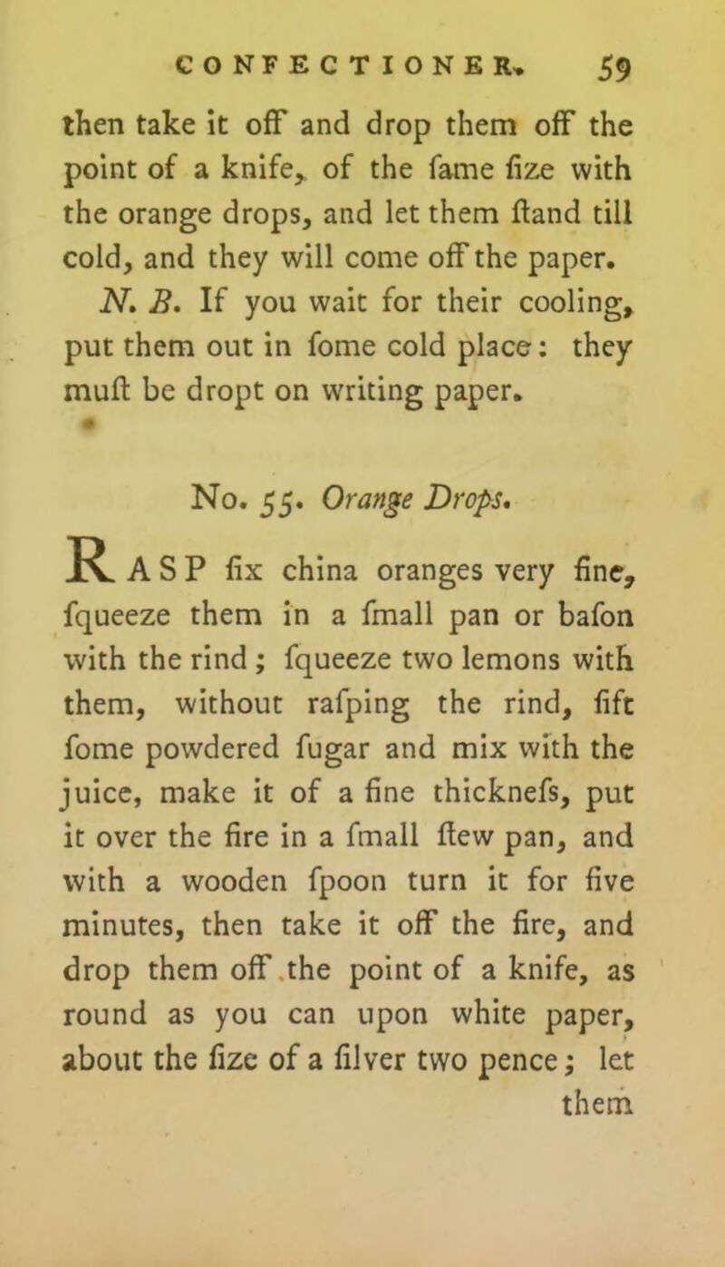 then take it off and drop them off the point of a knife, of the fame fize with the orange drops, and let them Hand till cold, and they will come off the paper. N. B. If you wait for their cooling, put them out in fome cold place: they mull be dropt on writing paper. 1 0 No. 55. Orange Drops. R A S P fix china oranges very fine, fqueeze them in a fmall pan or bafon with the rind ; fqueeze two lemons with them, without rafping the rind, lift fome powdered fugar and mix with the juice, make it of a fine thicknefs, put it over the fire in a fmall Hew pan, and with a wooden fpoon turn it for five minutes, then take it off the fire, and drop them off the point of a knife, as round as you can upon white paper, about the fize of a filver two pence; let them