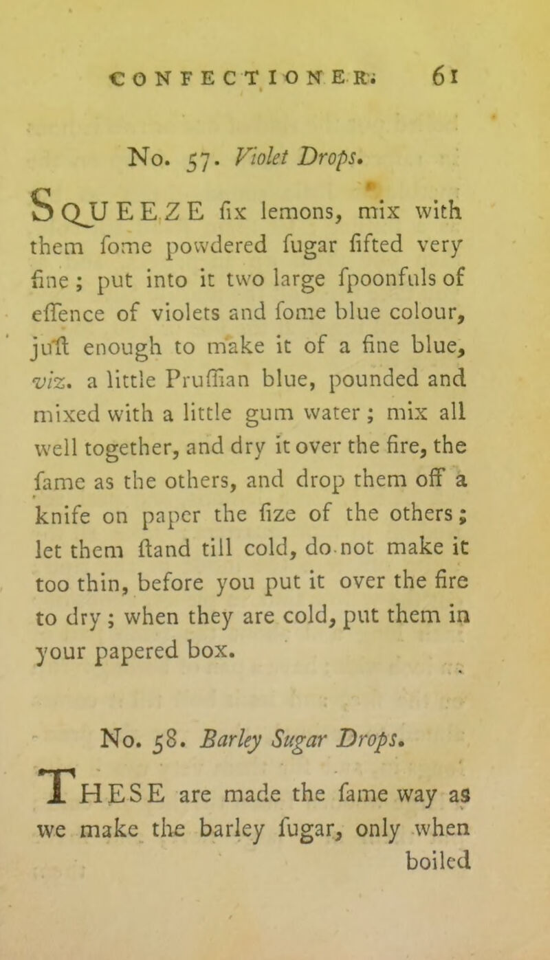 No. 57. Violet Drops. them fome powdered fugar lifted very fine ; put into it two large fpoonfuls of effence of violets and fome blue colour, juft enough to make it of a fine blue, viz. a little Pruffian blue, pounded and mixed with a little gum water; mix all well together, and dry it over the fire, the fame as the others, and drop them off a knife on paper the fize of the others; let them ftand till cold, do. not make it too thin, before you put it over the fire to dry; when they are cold, put them in your papered box. No. 58. Barley Sugar Drops. Jl HESE are made the fame way as we make the barley fugar, only when boiled lemons, mix with