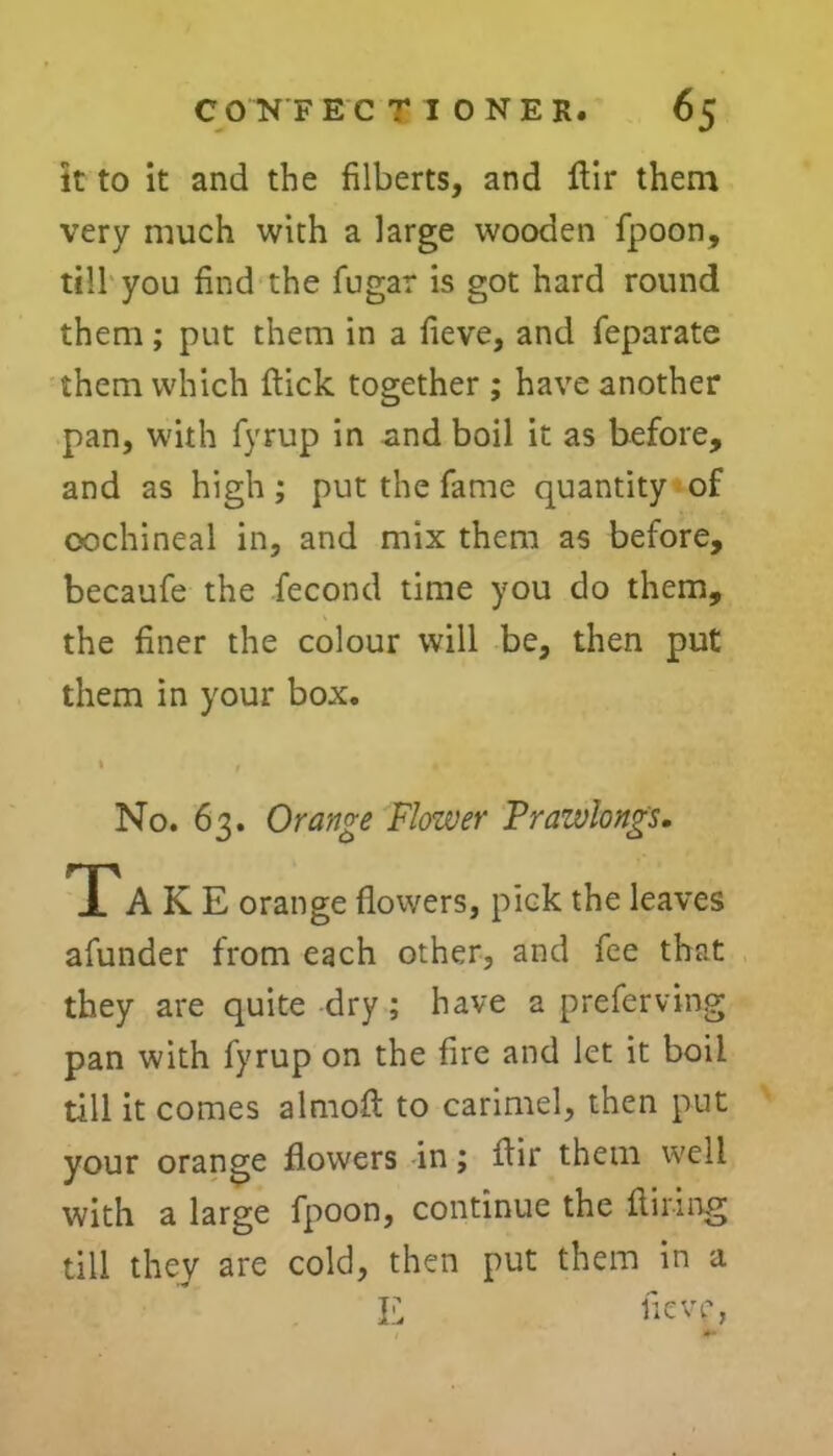 it to it and the filberts, and flir them very much with a large wooden fpoon, till you find the fugar is got hard round them; put them in a fieve, and feparate them which flick together ; have another pan, with fyrup in and boil it as before, and as high; put the fame quantity of cochineal in, and mix them as before, becaufe the fecond time you do them, the finer the colour will be, then put them in your box. > No. 63. Orange Flower Prazvlongs. Tak E orange flowers, pick the leaves afunder from each other, and fee that they are quite dry ; have a preferving pan with fyrup on the fire and let it boil till it comes almoft to carimel, then put your orange flowers in; flir them well with a large fpoon, continue the Airing till they are cold, then put them in a E fieve, t JK