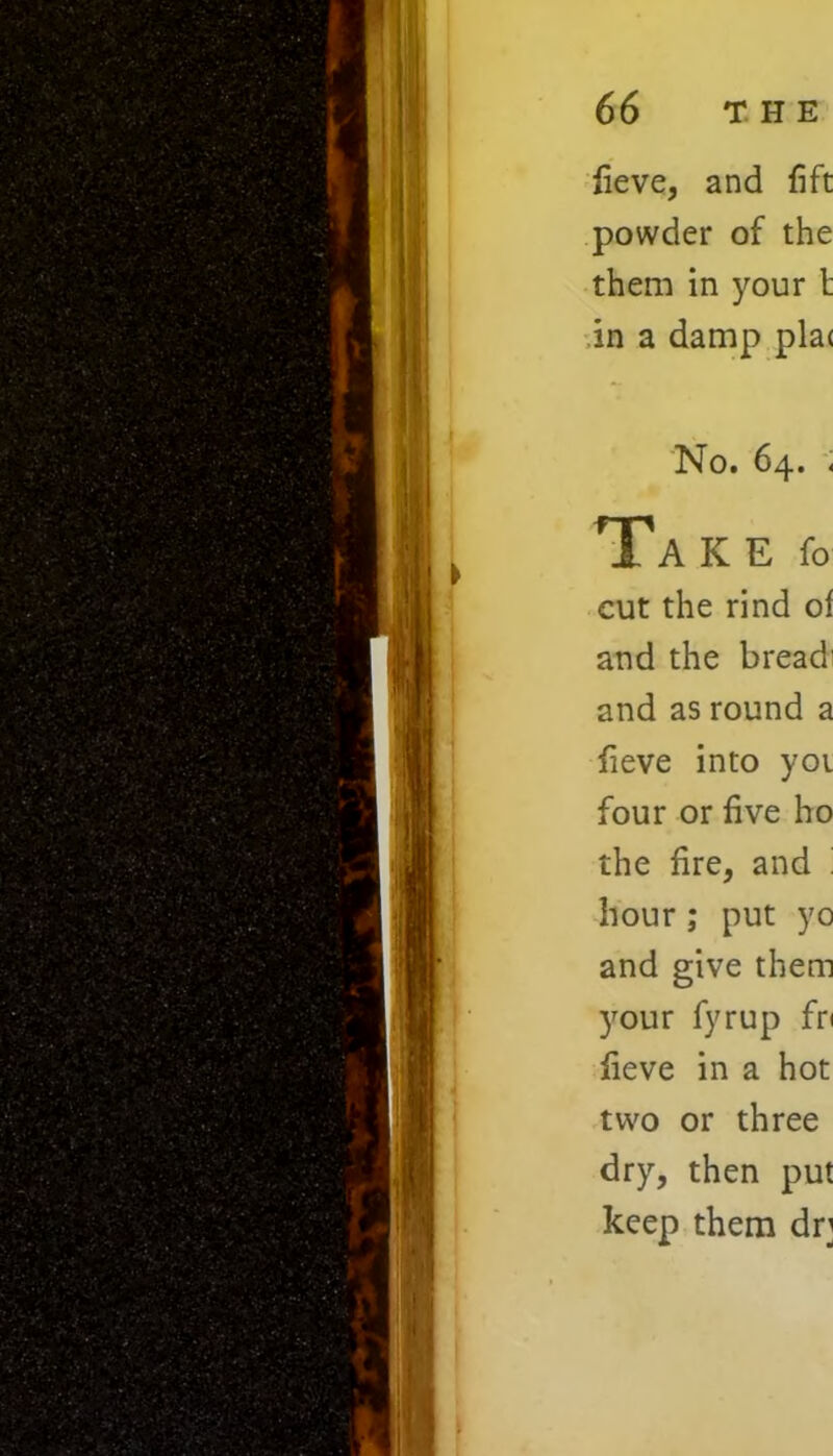 fieve, and fift powder of the them in your l in a damp pla< No. 64. « Ta K E fo cut the rind of and the bread' and as round a fieve into yoi four or five ho the fire, and ' hour; put yo and give them your fyrup fn fieve in a hot two or three dry, then put keep them dr