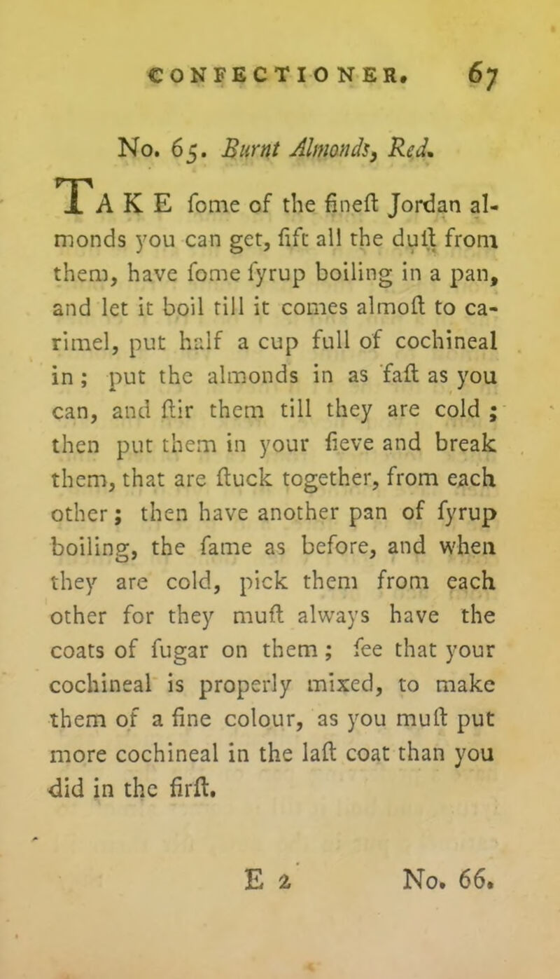 No. 65. Burnt Almonds, Red. TTA K E fome of the fine ft Jordan al- monds you can get, lift all the dull from them, have fome lyrup boiling in a pan, and let it boil rill it comes almoft to ca- rimel, put half a cup full of cochineal in ; put the almonds in as fall as you can, and ftir them till they are cold ; then put them in your fieve and break them, that are duck together, from each other; then have another pan of fyrup boiling, the fame as before, and when they are cold, pick them from each other for they muft always have the coats of fugar on them ; fee that your cochineal is properly mixed, to make them of a fine colour, as you mull: put more cochineal in the laft coat than you did in the firft.