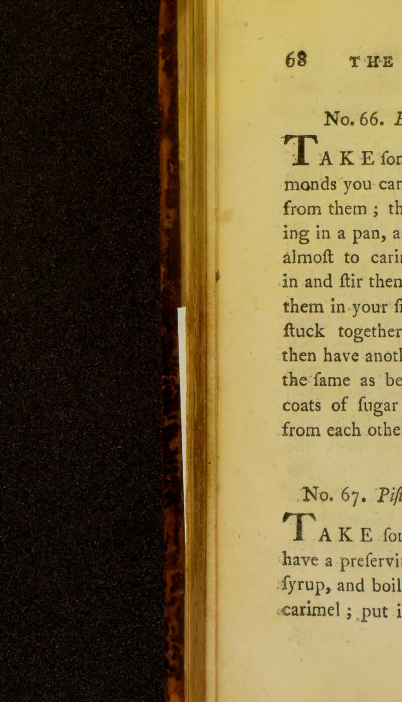 No. 66. 1 1 A K E for monds you car from them ; th ing in a pan, a almoft to carii in and ftir then them in your 6 ftuck together then have anotl the fame as be coats of fugar from each othe No. 67. Pifi TT A K E fot have a prefervi fyrup, and boil carimel; put i