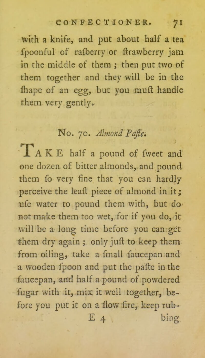 with a knife, and put about half a tea fpoonful of rafberry or ftrawberry jam in the middle of them ; then put two of them together and they will be in the fliape of an egg, but you rauft handle them very gently. No. 70. Almond Pajle. TTA K E half a pound of fweet and one dozen of bitter almonds, and pound them fo very fine that you can hardly perceive the lead: piece of almond in it; ufe water to pound them with, but do not make them too wet, for if you do, it will be a long time before you can get them dry again ; only juft to keep them from oiling, take a fmall faucepan and a wooden lpoon and put the pafte in the faucepan, and half a pound of powdered fugar with it, mix it well together, be- fore you put it on a flow fire, keep rub-