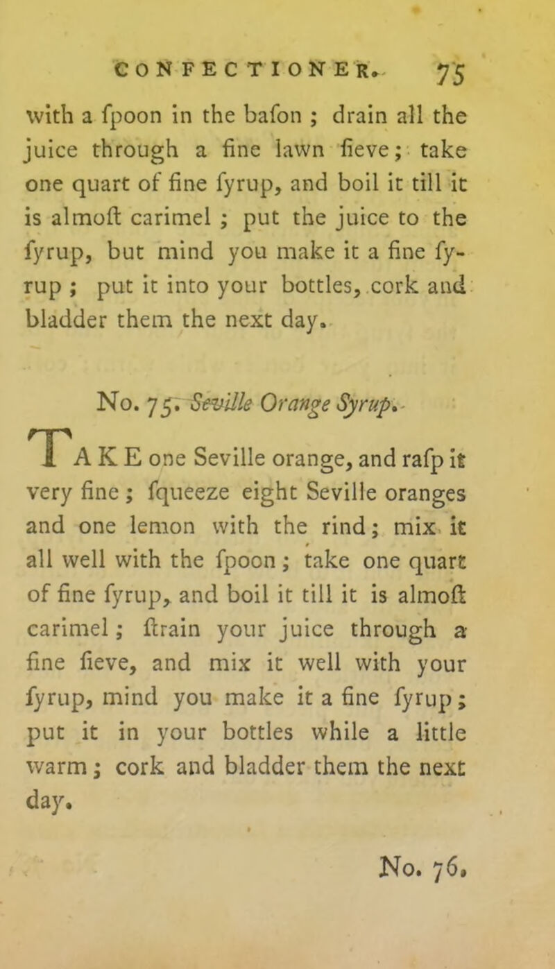 with a fpoon in the bafon ; drain all the juice through a fine lawn fieve; take one quart of fine fyrup, and boil it till it is almoft carimel ; put the juice to the fyrup, but mind you make it a fine fy- rup ; put it into your bottles, cork and bladder them the next day. No. 75. Seville Orange Syrup. Tak E one Seville orange, and rafp it very fine ; fqueeze eight Seville oranges and one lemon with the rind; mix it all well with the fpoon; take one quart of fine fyrup, and boil it till it is almoft carimel; ftrain your juice through a fine fieve, and mix it well with your fyrup, mind you make it a fine fyrup; put it in your bottles while a little warm; cork and bladder them the next day.