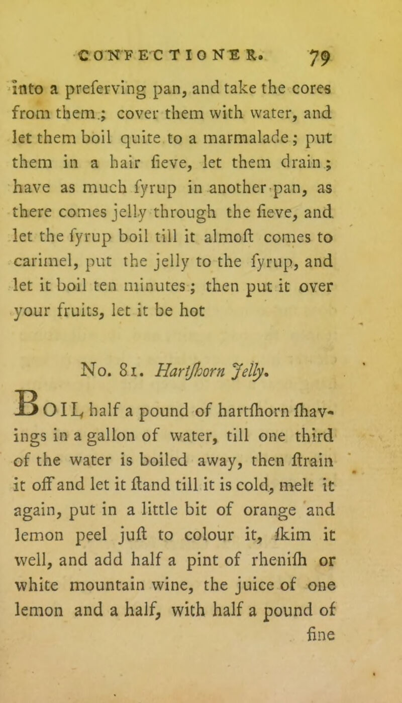 into a preferring pan, and take the cores from them.; cover them with water, and let them boil quite to a marmalade ; put them in a hair fieve, let them drain ; have as much fyrup in another pan, as there comes jelly through the fieve, and. let the fyrup boil till it almoft comes to carimel, put the jelly to the fyrup, and let it boil ten minutes; then put it over your fruits, let it be hot No. 81. Hartfhorn Jelly. B OIL, half a pound of hartfhorn fhav- ings in a gallon of water, till one third of the water is boiled away, then ftrain it off and let it Hand till it is cold, melt it again, put in a little bit of orange and lemon peel juft to colour it, fkim it well, and add half a pint of rhenifh or white mountain wine, the juice of one lemon and a half, with half a pound of fine