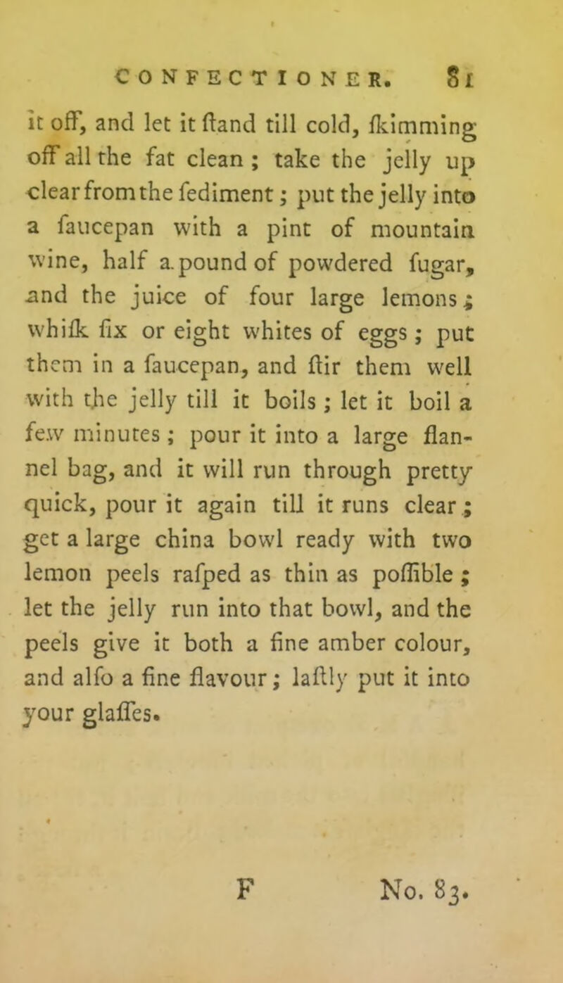 it off, and let it ftand till cold, fkimming off all the fat clean ; take the jelly up clear from the fediment; put the jelly into a faucepan with a pint of mountain wine, half a.pound of powdered fugar, .and the juice of four large lemons* whifk fix or eight whites of eggs; put them in a faucepan, and ftir them well with the jelly till it boils ; let it boil a few minutes ; pour it into a large flan- nel bag, and it will run through pretty- quick, pour it again till it runs clear; get a large china bowl ready with two lemon peels rafped as thin as poflible ; let the jelly run into that bowl, and the peels give it both a fine amber colour, and alfo a fine flavour; laflly put it into your glaflcs.