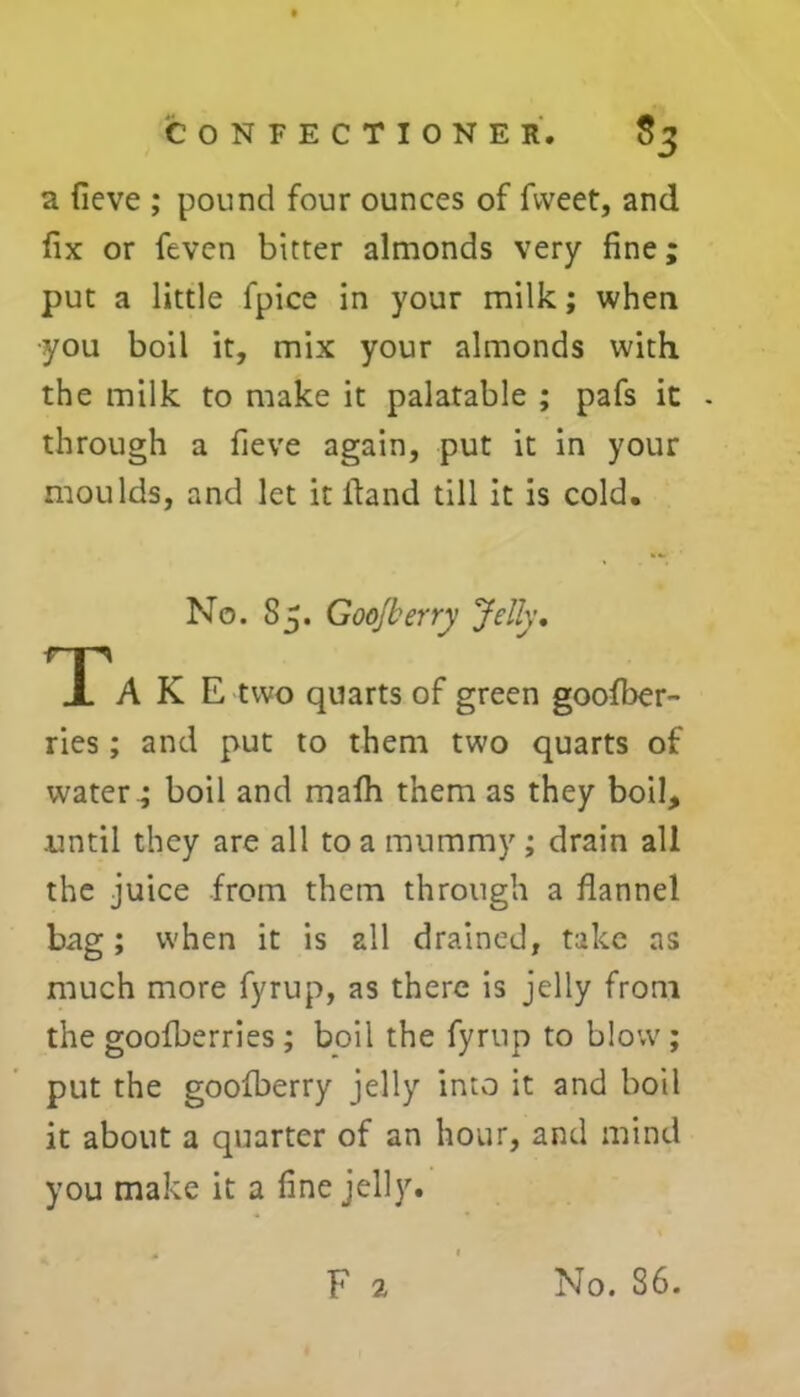 a fieve ; pound four ounces of fvveet, and fix or feven bitter almonds very fine; put a little fpice in your milk; when •you boil it, mix your almonds with, the milk to make it palatable ; pafs it - through a fieve again, put it in your moulds, and let it Hand till it is cold. No. 85. Goojberry Jelly. Tak E two quarts of green goofber- ries ; and put to them two quarts of water ; boil and mafh them as they boil, .until they are all to a mummy ; drain all the juice from them through a flannel bag; when it is all drained, take as much more fyrup, as there is jelly from the goofberries ; boil the fyrup to blow ; put the goofberry jelly into it and boil it about a quarter of an hour, and mind you make it a fine jelly.