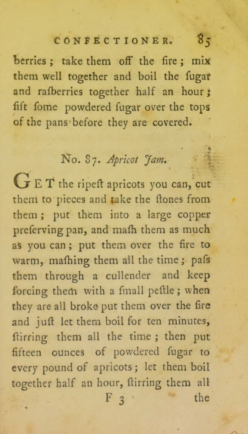 berries ; take them off the fire ; mix them well together and boil the fugat and rafberries together half an hour; fift fome powdered fugar over the tops of the pans before they are covered. No. 87. Apricot Jam. Ge T the ripeft apricots you can, cut them to pieces and take the ftones from them ; put them into a large copper preferving pan, and mafh them as much as you can; put them over the fire to warm, mafhing them all the time ; pafs them through a cullender and keep forcing them with a finall peftle; when they are all broke put them over the fire and juft let them boil for ten minutes, ftirring them all the time ; then put fifteen ounces of powdered fugar to every pound of apricots; let them boil together half an hour, ftirring them all F 3 ' the