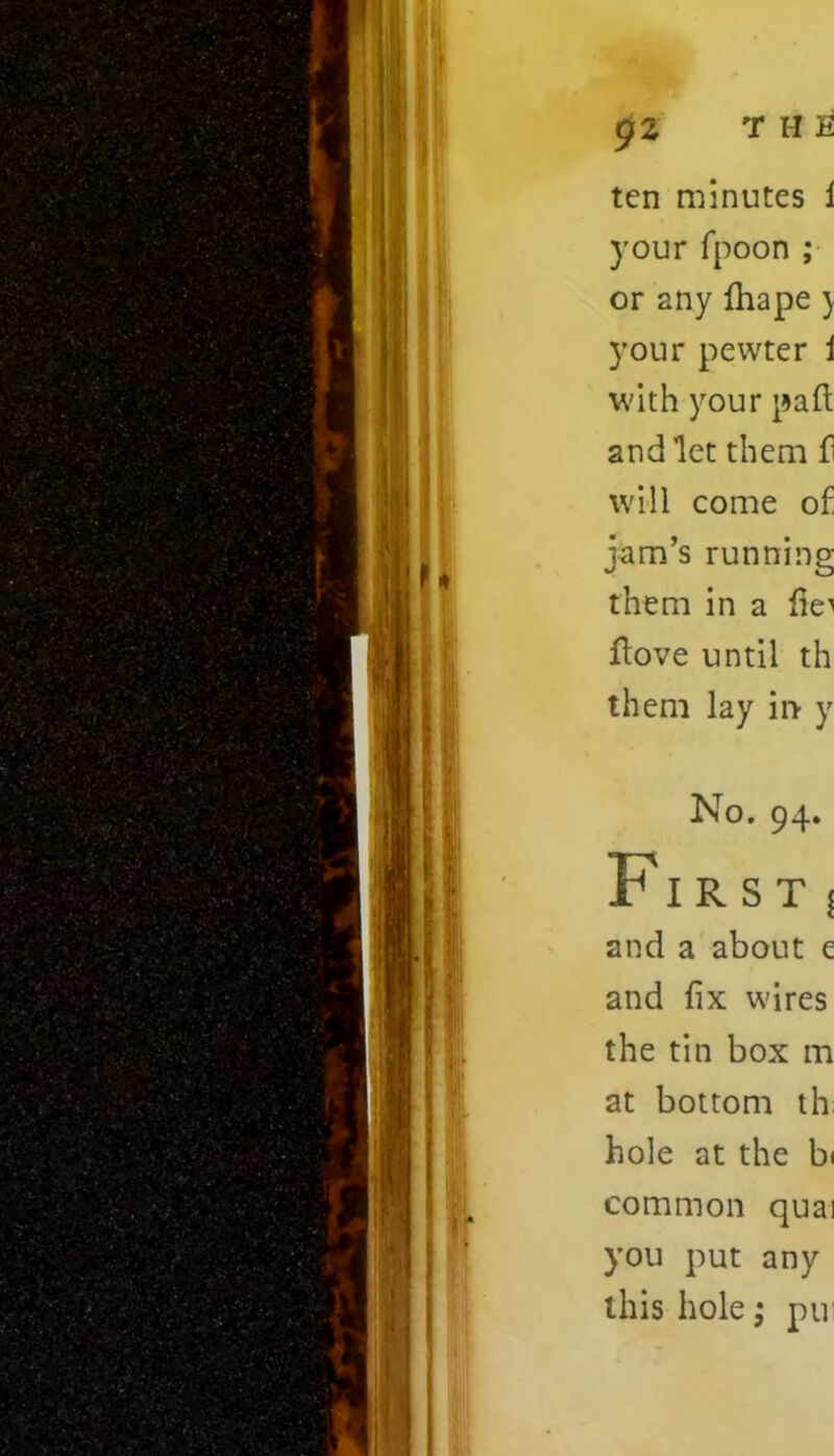 ten minutes i your fpoon ; or 2ny fhapey your pewter i with your part and let them fi will come of jam’s running them in a lie'' Hove until th them lay in y No. 94. First 5 and a about e and fix wires the tin box m at bottom th hole at the bi common quai you put any this hole; pui