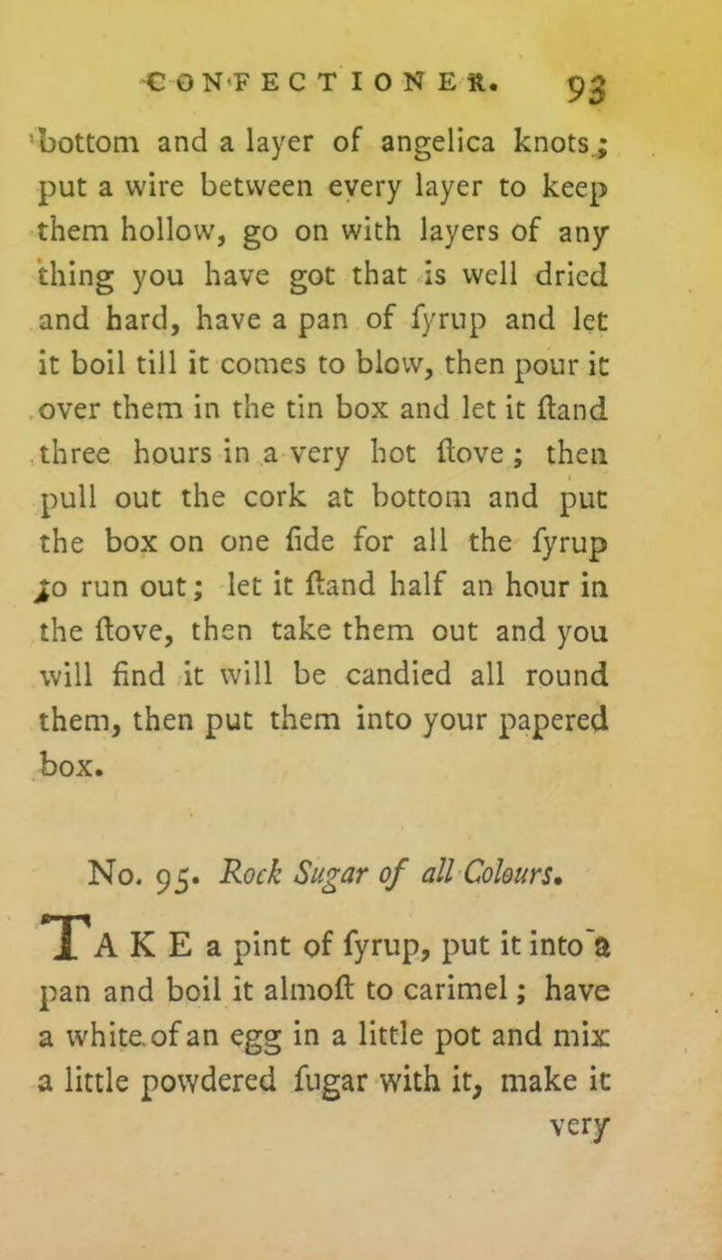 9 3 ’bottom and a layer of angelica knots; put a wire between every layer to keep them hollow, go on with layers of any thing you have got that is well dried and hard, have a pan of fyrup and let it boil till it comes to blow, then pour it over them in the tin box and let it {land three hours in a very hot (love; then pull out the cork at bottom and put the box on one fide for all the fyrup >o run out; let it ftand half an hour in the dove, then take them out and you will find it will be candied all round them, then put them into your papered box. No. 95. Rock Sugar of all Colours, T A K E a pint of fyrup, put it into'a pan and boil it almofi: to carimel; have a white, of an egg in a little pot and mix a little powdered fugar with it, make it very