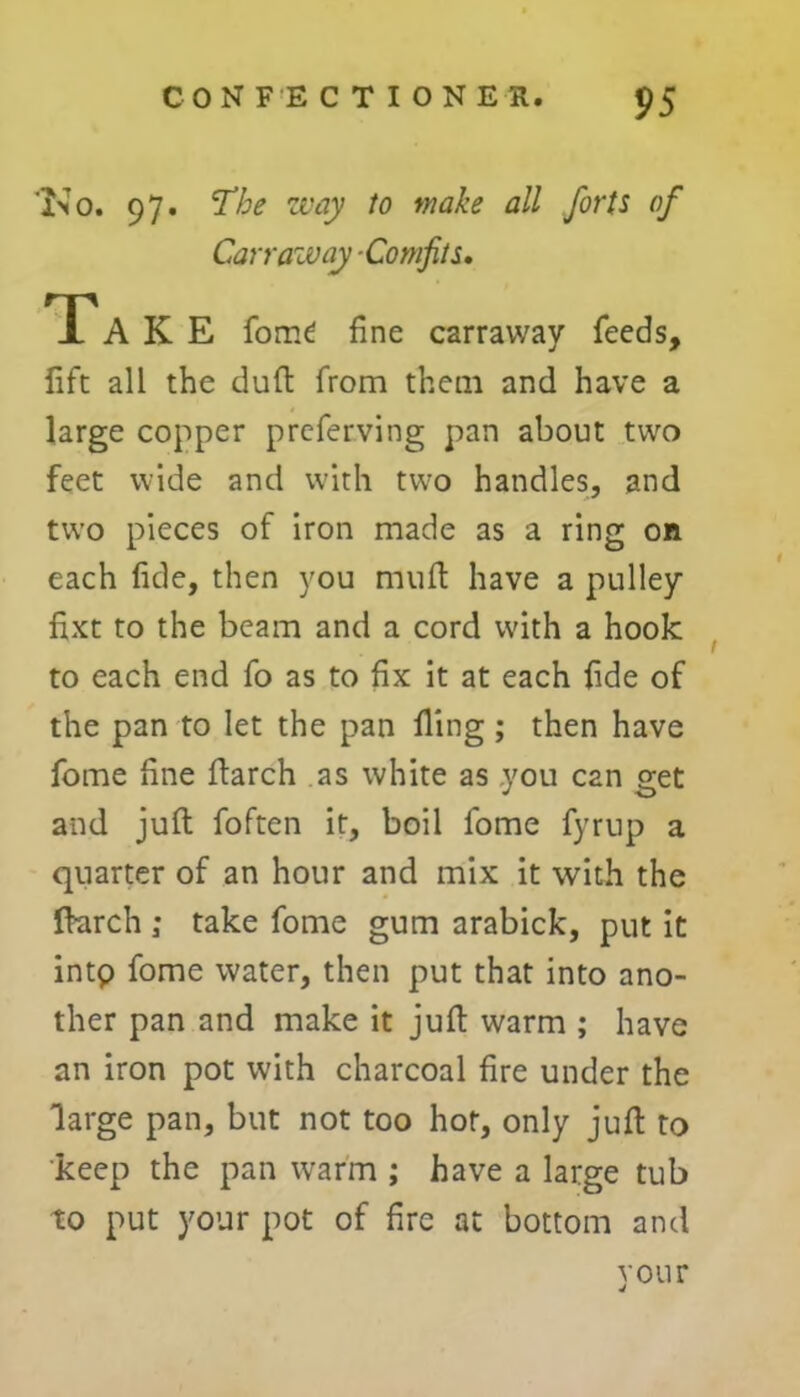 'No. 97. The way to make all forts of Carr aw ay Comfits. TTA K E fom£ fine carraway feeds, fife all the duft from them and have a large copper preferving pan about two feet wide and with two handles, and two pieces of iron made as a ring on each fide, then you muft have a pulley fixt to the beam and a cord with a hook to each end fo as to fix it at each fide of the pan to let the pan fling; then have fome fine flarch as white as you can get and juft foften it, boil fome fyrup a quarter of an hour and mix it with the ftarch ; take fome gum arabick, put it intp fome water, then put that into ano- ther pan and make it juft warm ; have an iron pot with charcoal fire under the large pan, but not too hot, only juft to keep the pan warm ; have a large tub to put your pot of fire at bottom and your