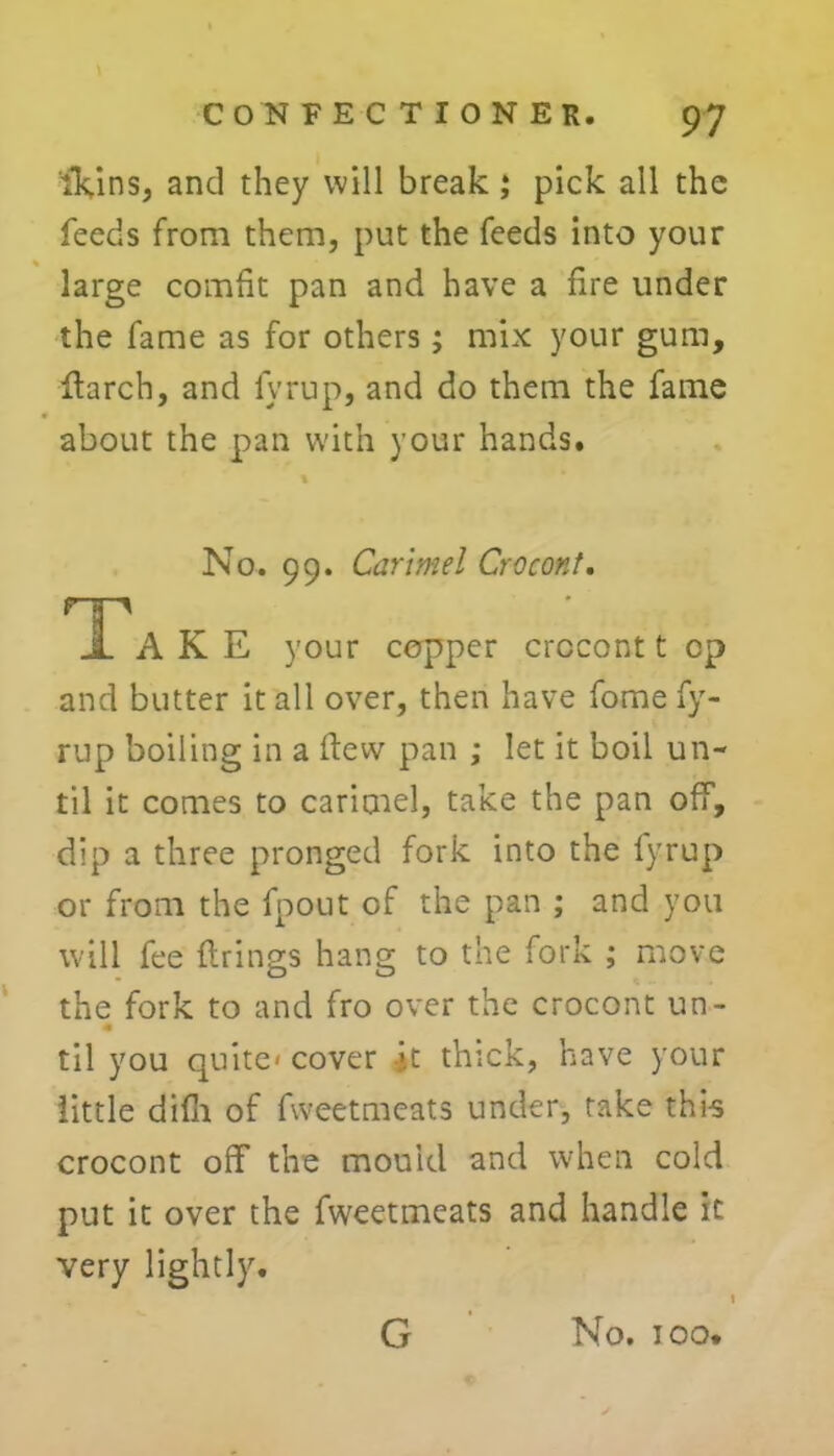 iVins, and they will break; pick all the feeds from them, put the feeds into your large comfit pan and have a fire under the fame as for others; mix your gum, Harch, and lyrup, and do them the fame about the pan with your hands. No. 99. Carmel CrocorJ. HH 1 A K E your copper crocont t cp and butter it all over, then have fome fy- rup boiling in a flew pan ; let it boil un- til it comes to carimel, take the pan off, dip a three pronged fork into the lyrup or from the fpout of the pan ; and you will fee firings hang to the fork ; move the fork to and fro over the crocont un- # til you quite* cover -jt thick, have your little difh of fweetmeats under, take thi-s crocont off the mould and when cold put it over the fweetmeats and handle it very lightly. G No. TOO.