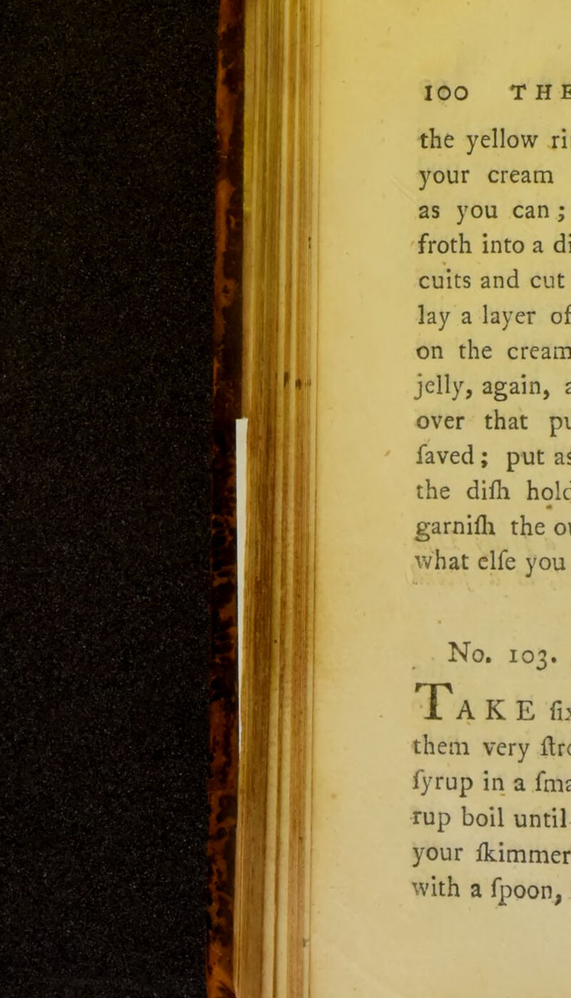 the yellow ri your cream as you can ; froth into a di cuits and cut lay a layer of on the cream jelly, again, £ over that pi faved; put as the difli hole garnifh the 01 what elfe you No. 103. AKEfu them very ftr< fyrup in a fmt rup boil until your fkimmer with a fpoon,