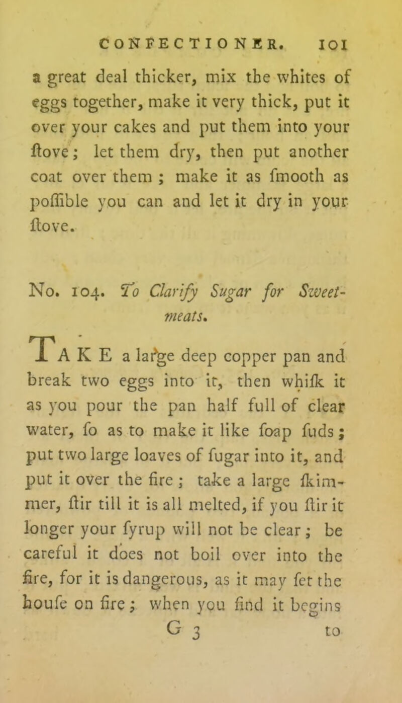 a great deal thicker, mix the whites of eggs together, make it very thick, put it over your cakes and put them into your dove; let them dry, then put another coat over them ; make it as fmooth as poffible you can and let it dry in your Hove. No. 104. To Clarify Sugar for Sweet- meats, Ta K E a lafge deep copper pan and break two eggs into it, then whifk it as you pour the pan half full of clear water, fo as to make it like foap fuds; put two large loaves of fugar into it, and put it over the fire ; take a large fkim- mer, flir till it is all melted, if you dir it longer your fyrup will not be clear; be careful it does not boil over into the fire, for it is dangerous, as it may fct the houfe on fire; when you find it begins G 3 ° to