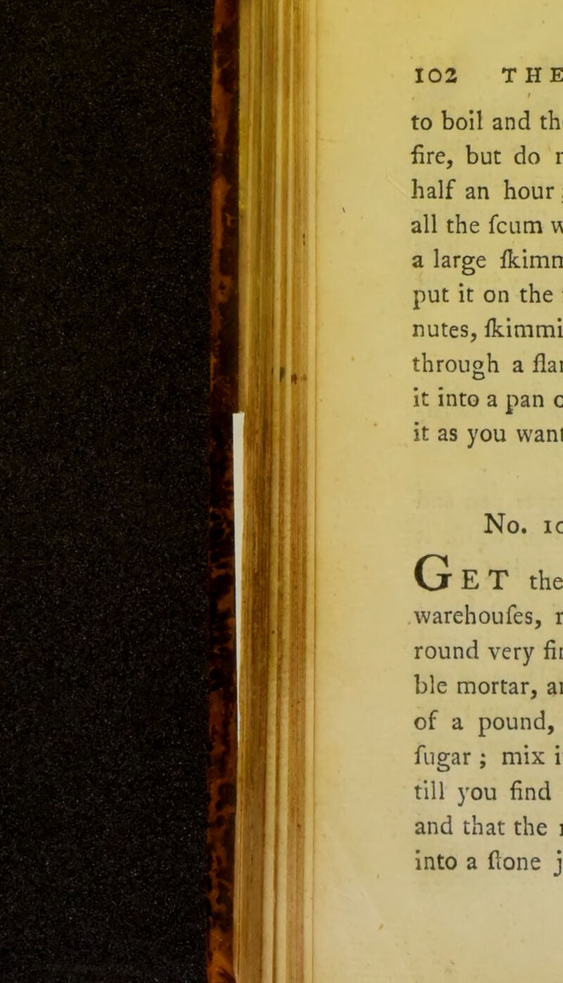 to boil and th fire, but do r half an hour all the fcum w a large fkimn put it on the nutes, lkimmi through a flai it into a pan c it as you wan! No. ic Get the warehoufes, r round very fit ble mortar, ai of a pound, fugar ; mix i till you find and that the i into a (lone j