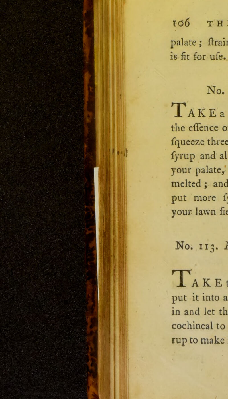 palate; ftraii is fit for ufe. No. Takes the effence o fqueeze three fyrup and al your palate,' melted ; and put more f] your lawn fie No. 113. 1 Take, put it into a in and let th cochineal to rup to make