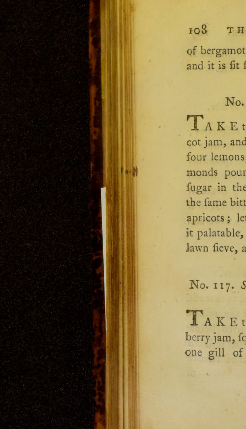 of bergamot and it is fit i No. Ta K E t cot jam, and four lemons nionds pour fugar in the the fame bitt apricots; lei it palatable, lawn fieve, a No. 117. S T A K E t berrj' jam, fq one gill of