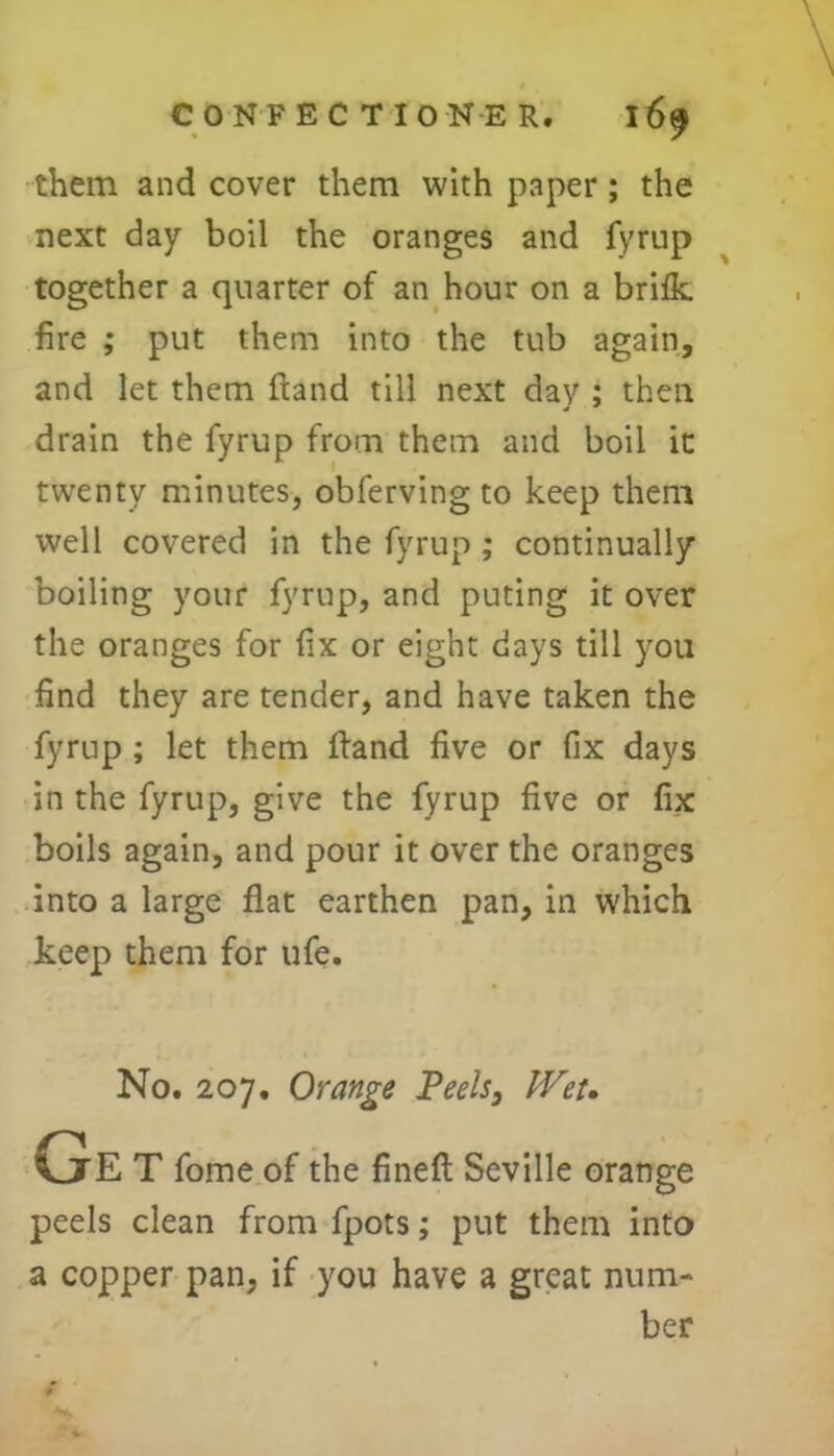 them and cover them with paper; the next day boil the oranges and fyrup together a quarter of an hour on a brifk. fire ; put them into the tub again, and let them Hand till next day ; then drain the fyrup from them and boil it twenty minutes, obferving to keep them well covered in the fyrup ; continually boiling your fyrup, and puting it over the oranges for fix or eight days till you find they are tender, and have taken the fyrup ; let them ftand five or fix days in the fyrup, give the fyrup five or fix boils again, and pour it over the oranges into a large flat earthen pan, in which keep them for ufe. No. 207. Orange Teels, Wet. Ge T fome of the fined Seville orange peels clean from fpots; put them into a copper pan, if you have a great num- ber
