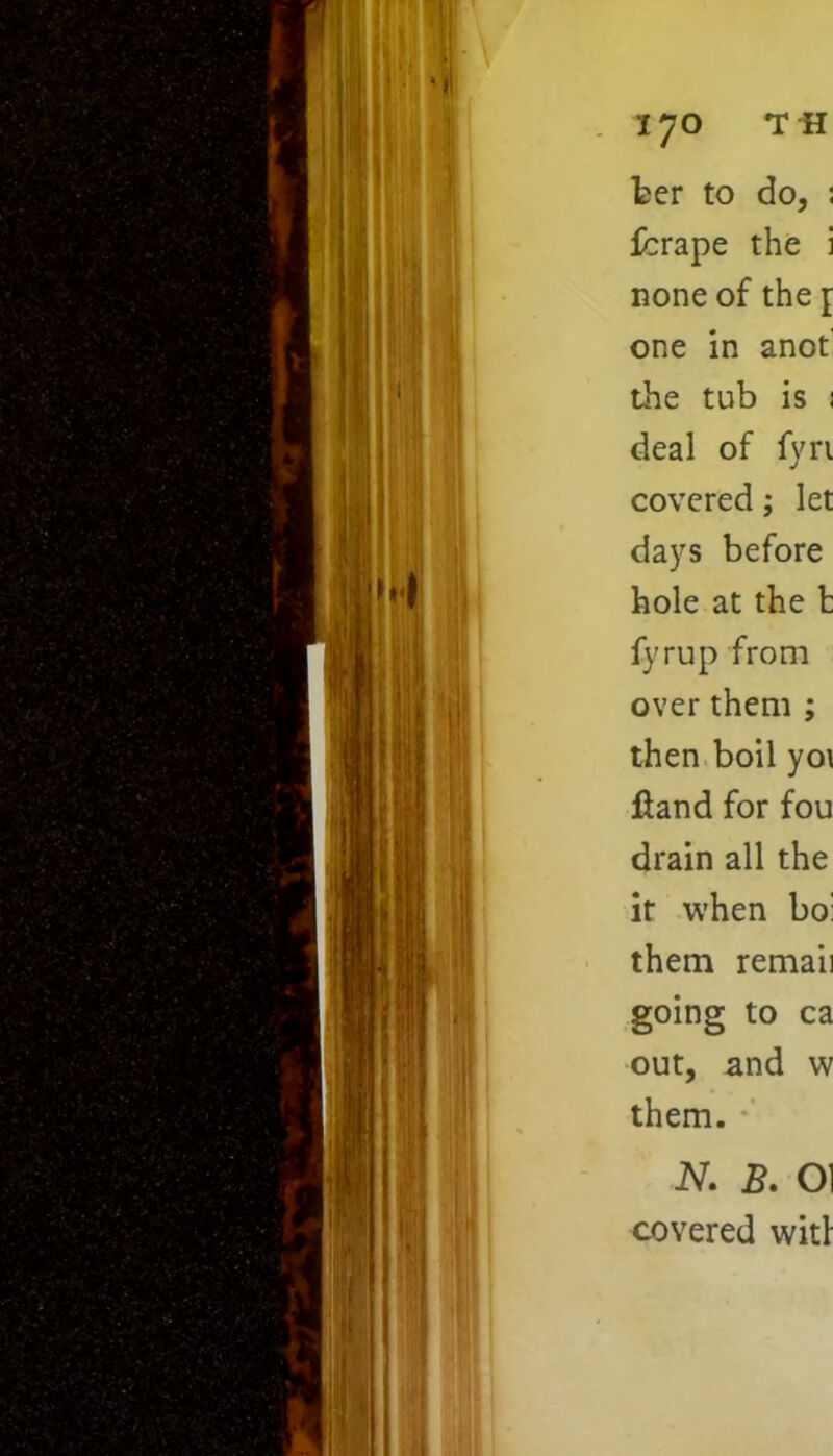 ter to do, ; ferape the i none of the j one in anot the tub is : deal of fyri covered; let days before hole at the t fyrup from over them ; then boil yo\ Hand for fou drain all the it when bo: them remaii going to ca out, and w them. N. B. OI covered wit!