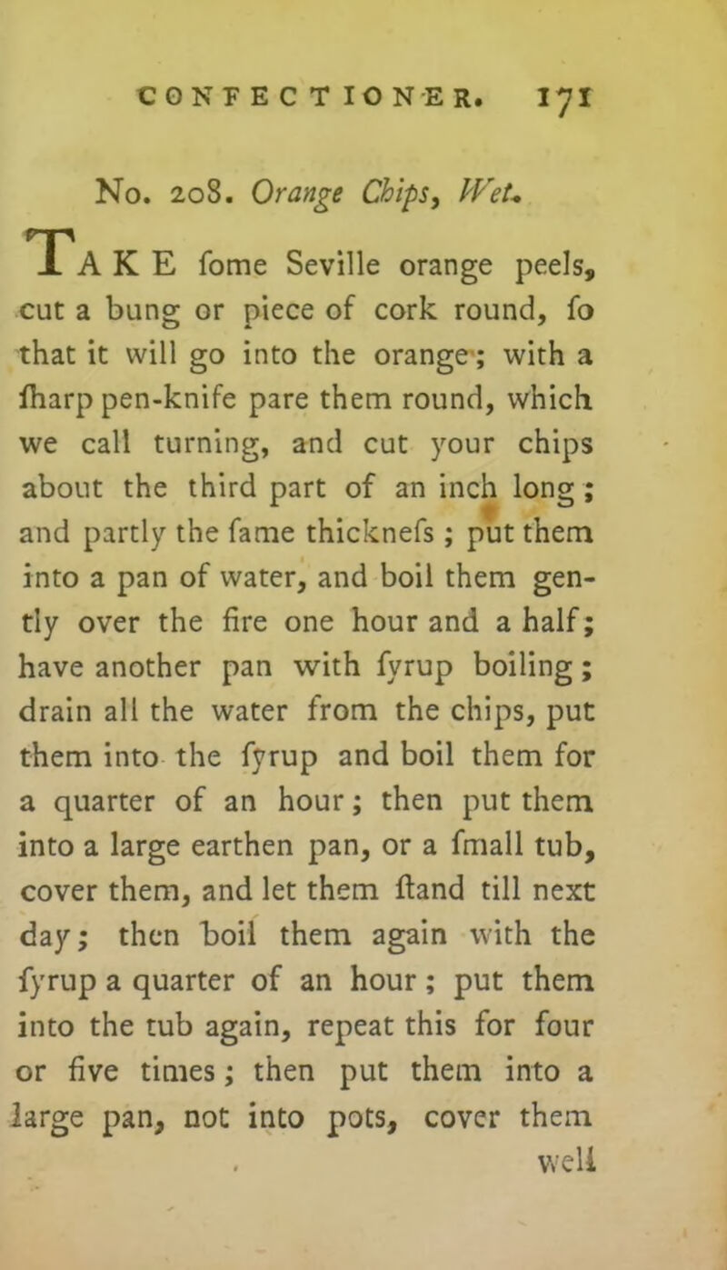 No. 208. Orange Chips, Wet* TPaKE fome Seville orange peels, cut a bung or piece of cork round, fo that it will go into the orange1; with a fharp pen-knife pare them round, which we call turning, and cut your chips about the third part of an inch long ; and partly the fame thicknefs ; put them into a pan of water, and boil them gen- tly over the fire one hour and a half; have another pan with fyrup boiling; drain all the water from the chips, put them into the fyrup and boil them for a quarter of an hour; then put them into a large earthen pan, or a frnall tub, cover them, and let them ftand till next day; then boil them again with the fyrup a quarter of an hour; put them into the tub again, repeat this for four or five times; then put them into a large pan, not into pots, cover them . well