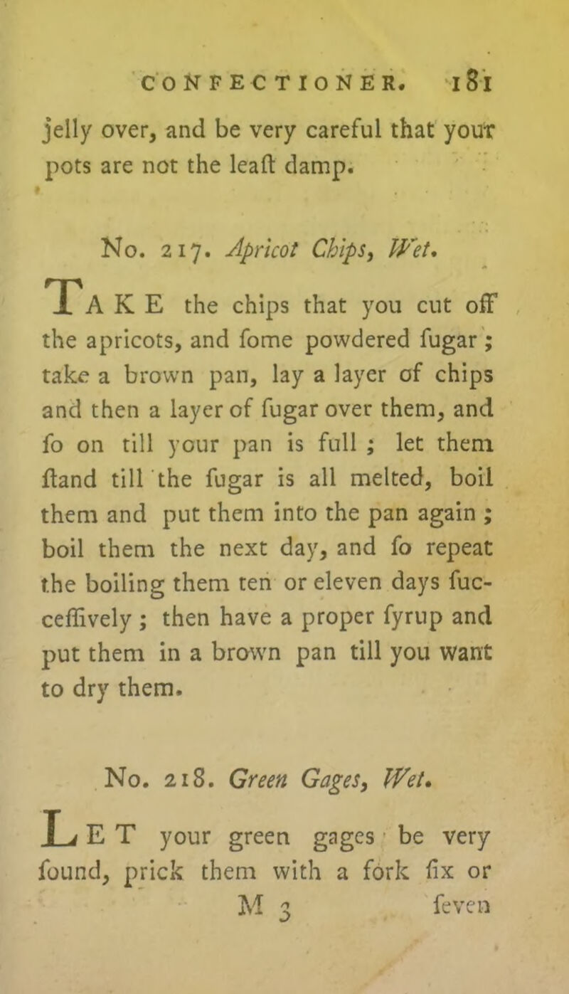 jelly over, and be very careful that your pots are not the lead damp. No. 217. Apricot Chips, Wet. Ta K E the chips that you cut off the apricots, and fome powdered fugar ; take a brown pan, lay a layer of chips and then a layer of fugar over them, and fo on till your pan is full ; let them {land till the fugar is all melted, boil them and put them into the pan again ; boil them the next day, and fo repeat the boiling them ten or eleven days fuc- ceffively ; then have a proper fyrup and put them in a brown pan till you want to dry them. No. 218. Green Gages, Wet. T j E T your green gages be very found, prick them with a fork fix or M 3 {even