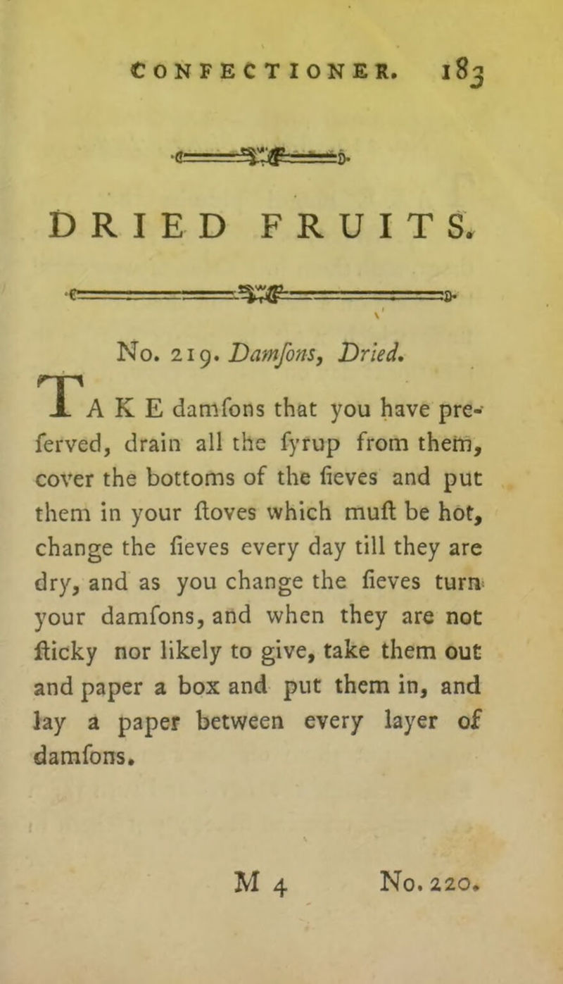 •c=^^=t==i>. DRIED FRUITS. : .-r=r.^=..: .■ a- I \ No. 219.Damfons, Dried. TTA K E damfons that you have pre- ferred, drain all the fyrup from them, cover the bottoms of the fieves and put them in your floves which muft be hot, change the fieves every day till they are dry, and as you change the fieves turn your damfons, and when they are not jfticky nor likely to give, take them out and paper a box and put them in, and lay a paper between every layer of damfons.