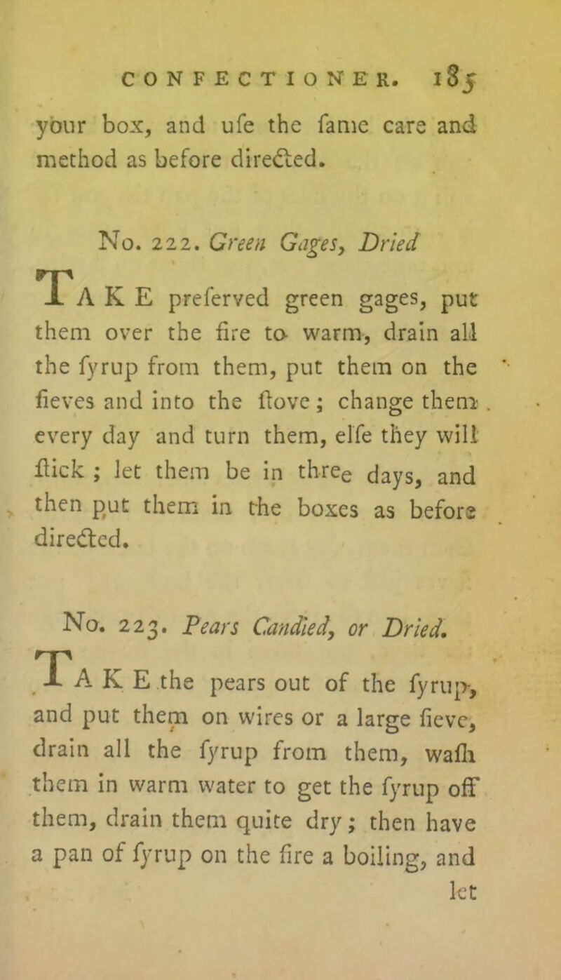 your box, and ufe the fame care and method as before directed. No. 222. Green Gages, Dried Ta K E preferved green gages, put them over the fire to- warm, drain all the fyrup from them, put them on the fieves and into the Hove; change them every day and turn them, elfe they will fiick ; let them be in three days, and then put them in the boxes as before directed. No. 223. Pears Candied, or Dried. Take the pears out of the fyrup-, and put them on wires or a large fievc, drain all the fyrup from them, wafli them in warm water to get the fyrup off them, drain them quite dry; then have a pan of fyrup on the fire a boiling, and let