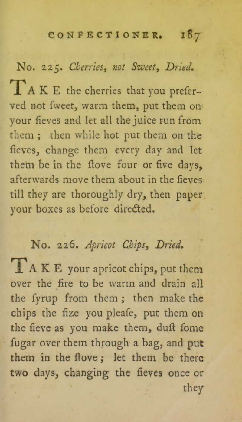 No. 225. Cherries, not Sweet, Dried, Ta K E the cherries that you prefer- ved not fweer, warm them, put them on your fieves and let all the juice run from them ; then while hot put them on the fieves, change them every day and let them be in the ftove four or five days, afterwards move them about in the fieves till they are thoroughly dry, then paper your boxes as before directed. No. 226. Apricot Chips, Dried, Ta K E your apricot chips, put them over the fire to be warm and drain all the fyrup from them ; then make the chips the fize you pleafe, put them on the fieve as you make them, duft fome fugar over them through a bag, and put them in the ftove; let them be there two days, changing the fieves once or they