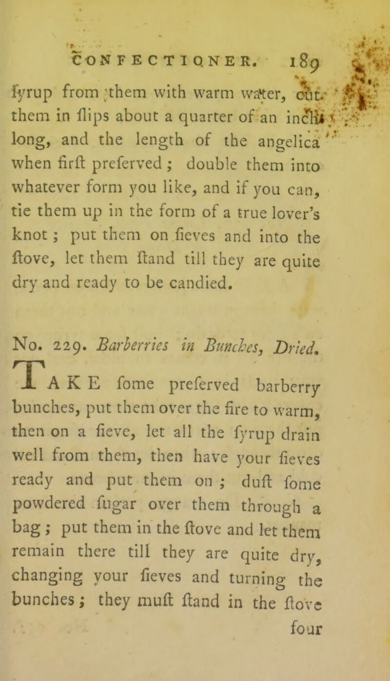 L. n i CONFECTIONER. 189 L\. sm fyrup from them with warm waiter, chu ■* them in flips about a quarter of an inclii i long, and the length of the angelica'-’ when firffc preferved ; double them into whatever form you like, and if you can, tie them up in the form of a true lover’s knot; put them on fieves and into the ftove, let them ftand till they are quite dry and ready to be candied. No. 229. Barberries in Bunches, Dried. Ta K E fome preferved barberry bunches, put them over the fire to warm, then on a fieve, let all the fyrup drain well from them, then have your fieves ready and put them on ; dull fome powdered fugar over them through a bag ; put them in the ftove and let them remain there till they are quite dry, changing your fieves and turning the bunches; they muft ftand in the ftove four