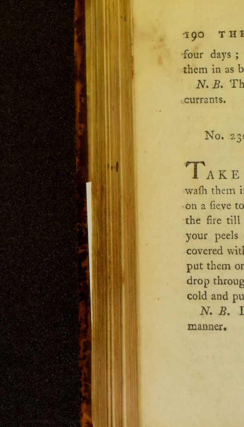 -190 Tin four days ; them in as b N. B. Th currants. No. 23< Take wafh them ii on a fieve to the fire till your peels covered wit] put them or drop throug cold and pu N. B. I manner.