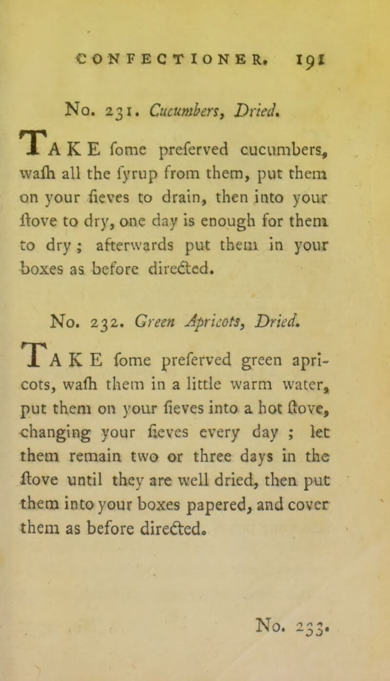 No. 231. Cucumbers, Dried, TTA K E fome preferved cucumbers, wafh all the lyrup from them, put them on your fieves to drain, then into your ftove to dry, one day is enough for them to dry ; afterwards put them in your boxes as before directed. No. 232. Green Apricots, Dried. Ta K E fome preferved green apri- cots, wafh them in a little warm water, put them on your fieves into a hot (love, changing your fieves every day ; let them remain two or three days in the flove until they are well dried, then put them into your boxes papered, and cover them as before directed. No. 233.